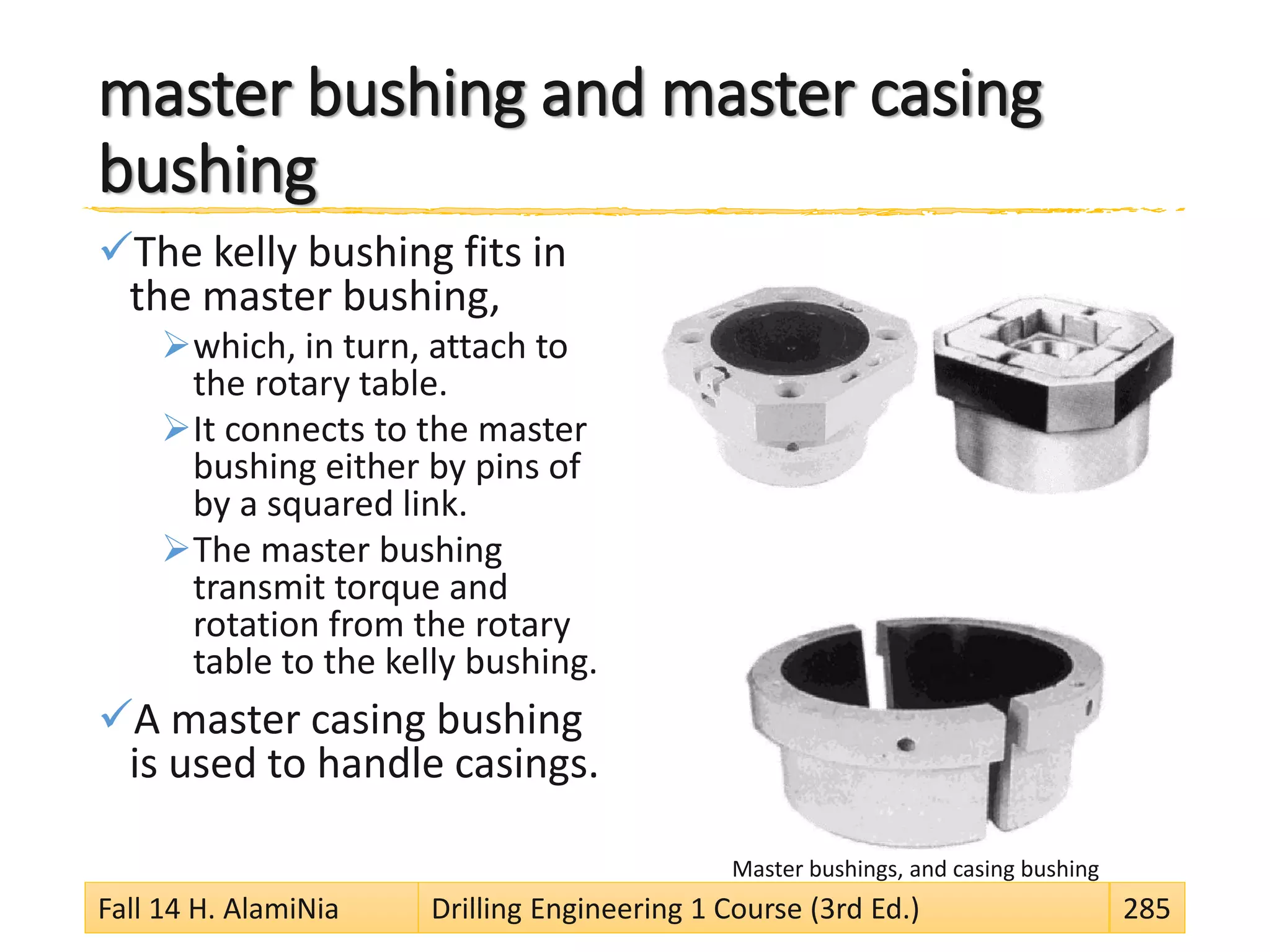 master bushing and master casing
bushing
The kelly bushing fits in
the master bushing,
which, in turn, attach to
the rotary table.
It connects to the master
bushing either by pins of
by a squared link.
The master bushing
transmit torque and
rotation from the rotary
table to the kelly bushing.
A master casing bushing
is used to handle casings.
Master bushings, and casing bushing
Fall 14 H. AlamiNia Drilling Engineering 1 Course (3rd Ed.) 285
 