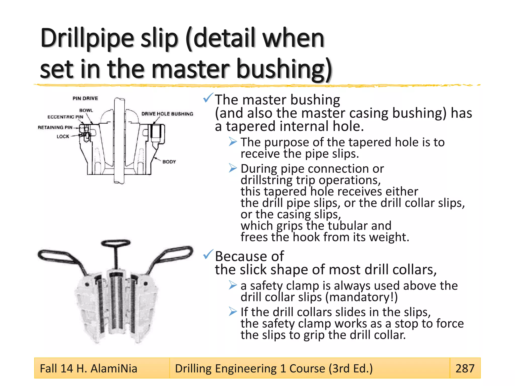 Drillpipe slip (detail when
set in the master bushing)
The master bushing
(and also the master casing bushing) has
a tapered internal hole.
 The purpose of the tapered hole is to
receive the pipe slips.
 During pipe connection or
drillstring trip operations,
this tapered hole receives either
the drill pipe slips, or the drill collar slips,
or the casing slips,
which grips the tubular and
frees the hook from its weight.
Because of
the slick shape of most drill collars,
 a safety clamp is always used above the
drill collar slips (mandatory!)
 If the drill collars slides in the slips,
the safety clamp works as a stop to force
the slips to grip the drill collar.
Fall 14 H. AlamiNia Drilling Engineering 1 Course (3rd Ed.) 287
 