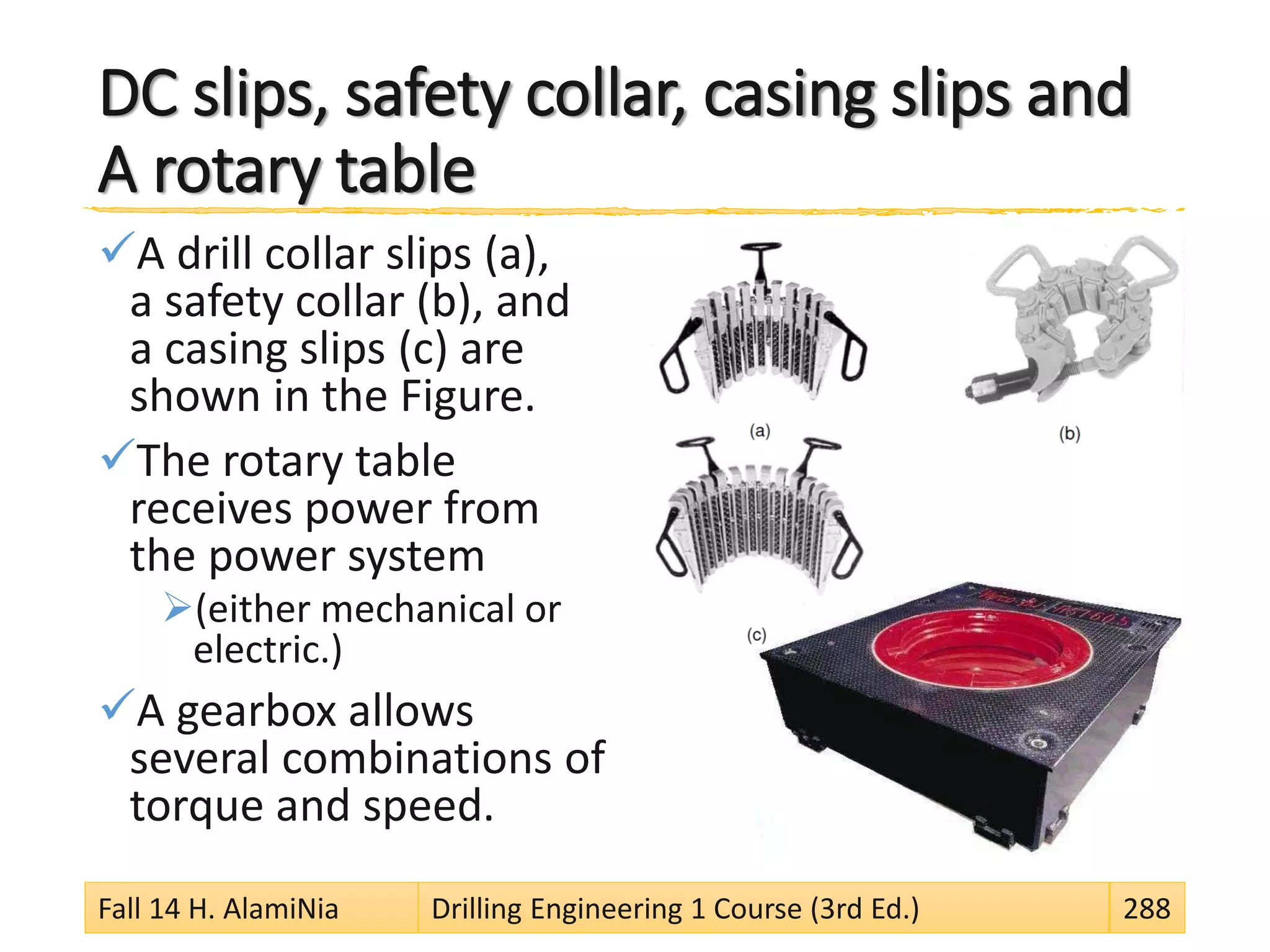 DC slips, safety collar, casing slips and
A rotary table
A drill collar slips (a),
a safety collar (b), and
a casing slips (c) are
shown in the Figure.
The rotary table
receives power from
the power system
(either mechanical or
electric.)
A gearbox allows
several combinations of
torque and speed.
Fall 14 H. AlamiNia Drilling Engineering 1 Course (3rd Ed.) 288
 