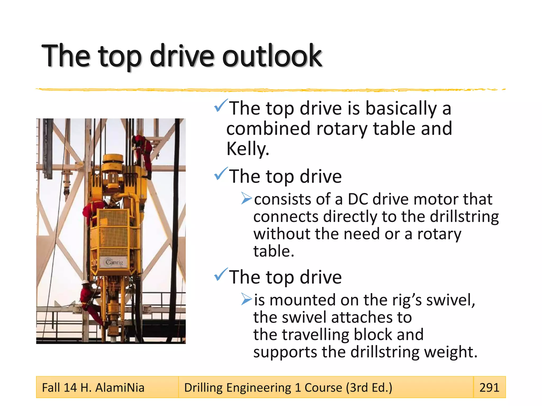 The top drive outlook
The top drive is basically a
combined rotary table and
Kelly.
The top drive
consists of a DC drive motor that
connects directly to the drillstring
without the need or a rotary
table.
The top drive
is mounted on the rig’s swivel,
the swivel attaches to
the travelling block and
supports the drillstring weight.
Fall 14 H. AlamiNia Drilling Engineering 1 Course (3rd Ed.) 291
 
