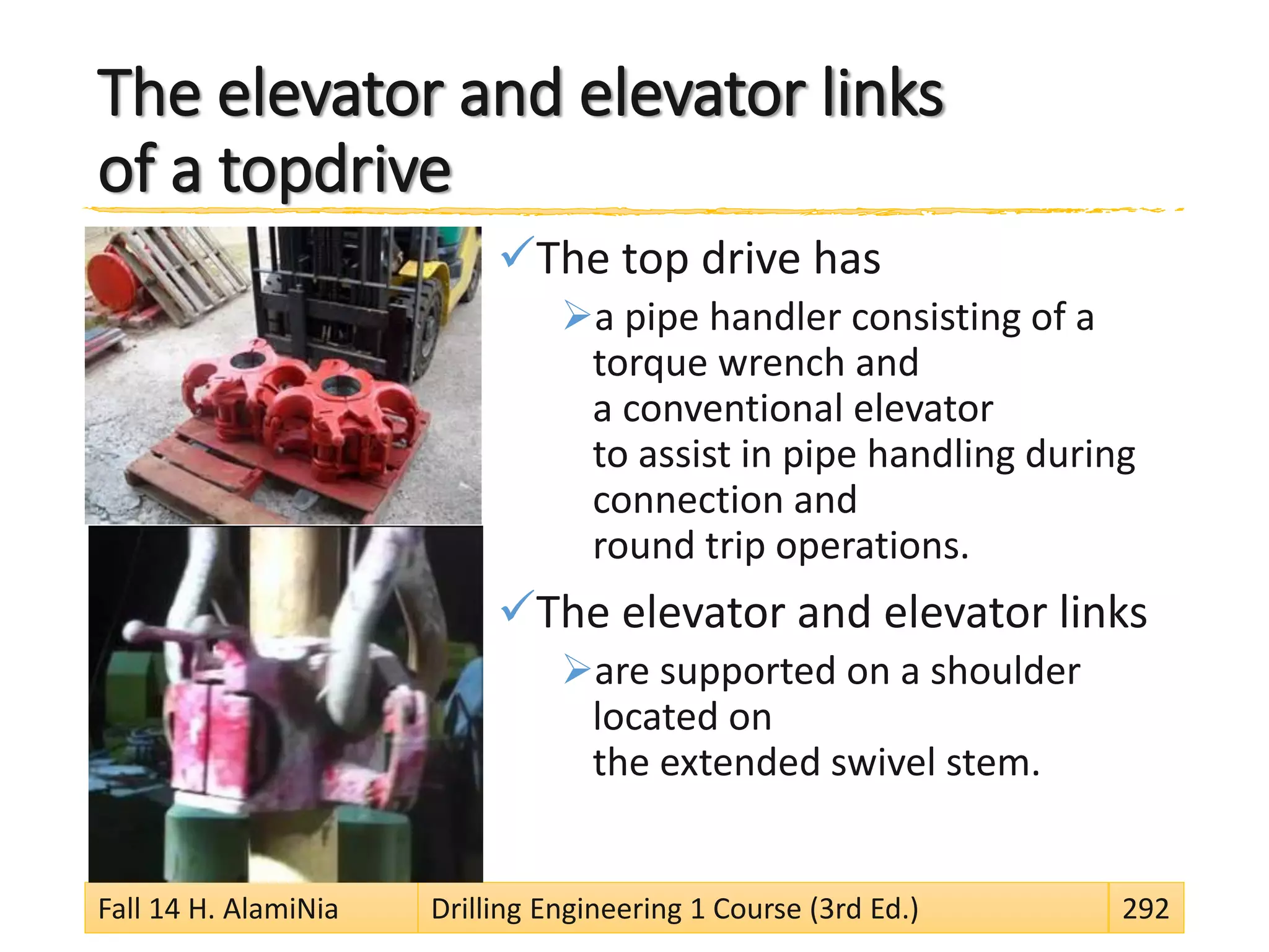 The elevator and elevator links
of a topdrive
The top drive has
a pipe handler consisting of a
torque wrench and
a conventional elevator
to assist in pipe handling during
connection and
round trip operations.
The elevator and elevator links
are supported on a shoulder
located on
the extended swivel stem.
Fall 14 H. AlamiNia Drilling Engineering 1 Course (3rd Ed.) 292
 