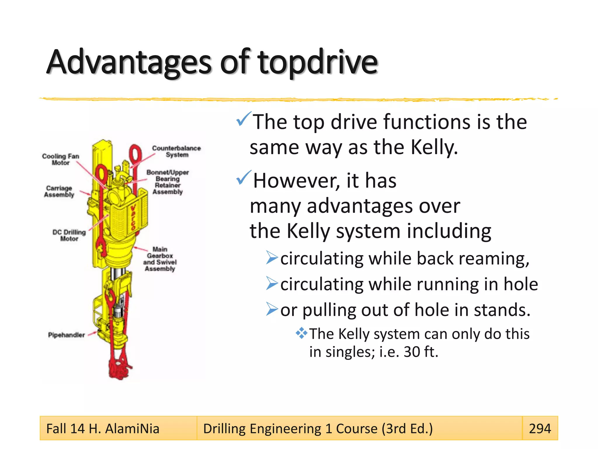 Advantages of topdrive
The top drive functions is the
same way as the Kelly.
However, it has
many advantages over
the Kelly system including
circulating while back reaming,
circulating while running in hole
or pulling out of hole in stands.
The Kelly system can only do this
in singles; i.e. 30 ft.
Fall 14 H. AlamiNia Drilling Engineering 1 Course (3rd Ed.) 294
 