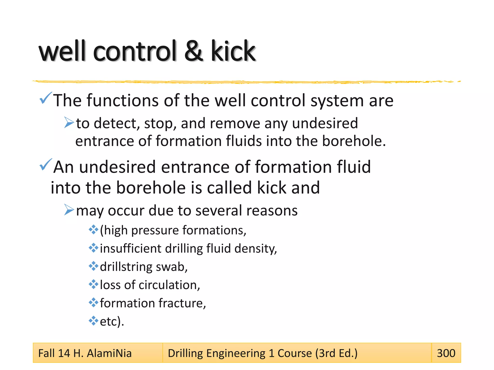 well control & kick
The functions of the well control system are
to detect, stop, and remove any undesired
entrance of formation fluids into the borehole.
An undesired entrance of formation fluid
into the borehole is called kick and
may occur due to several reasons
(high pressure formations,
insufficient drilling fluid density,
drillstring swab,
loss of circulation,
formation fracture,
etc).
Fall 14 H. AlamiNia Drilling Engineering 1 Course (3rd Ed.) 300
 