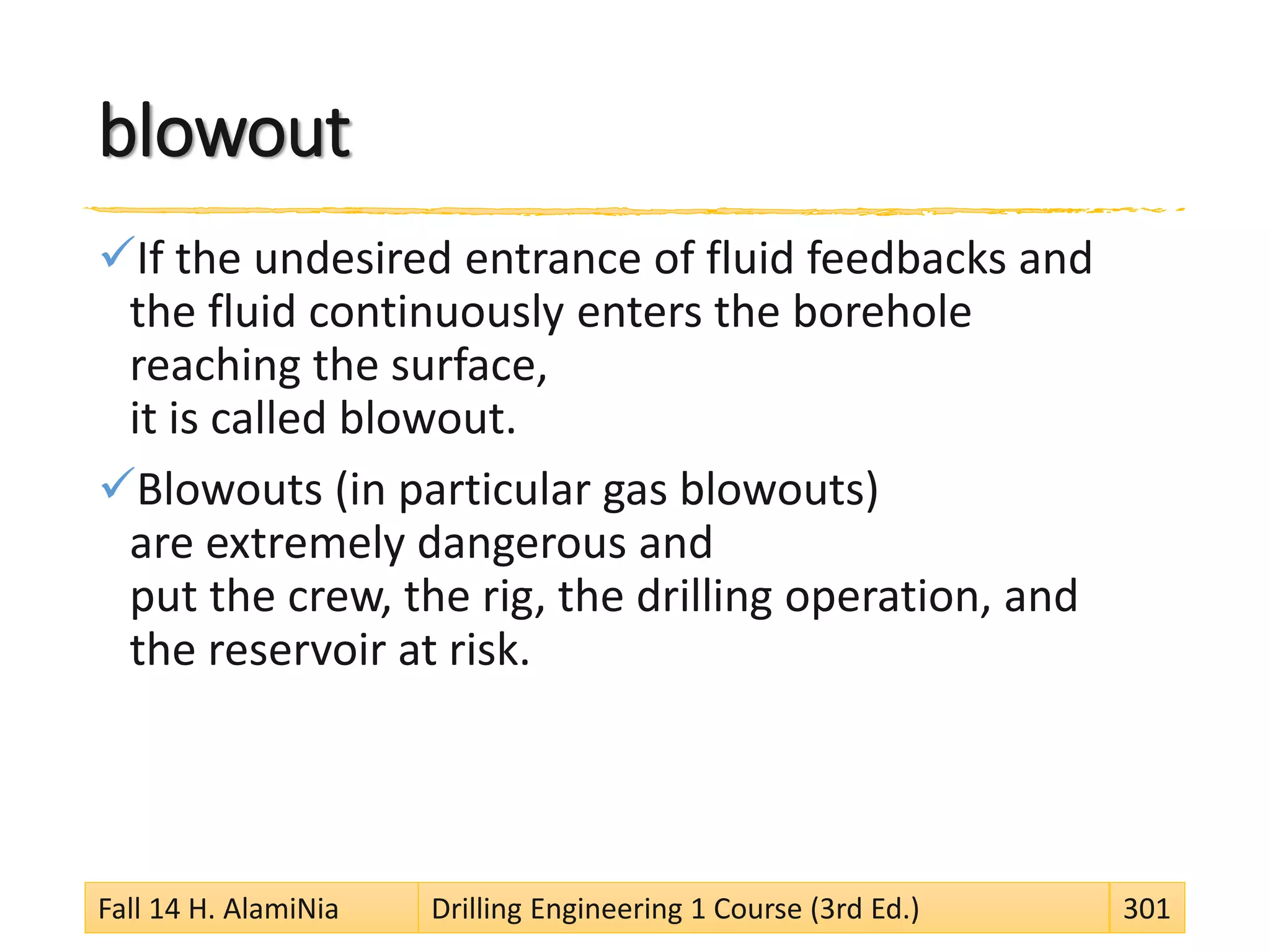 blowout
If the undesired entrance of fluid feedbacks and
the fluid continuously enters the borehole
reaching the surface,
it is called blowout.
Blowouts (in particular gas blowouts)
are extremely dangerous and
put the crew, the rig, the drilling operation, and
the reservoir at risk.
Fall 14 H. AlamiNia Drilling Engineering 1 Course (3rd Ed.) 301
 