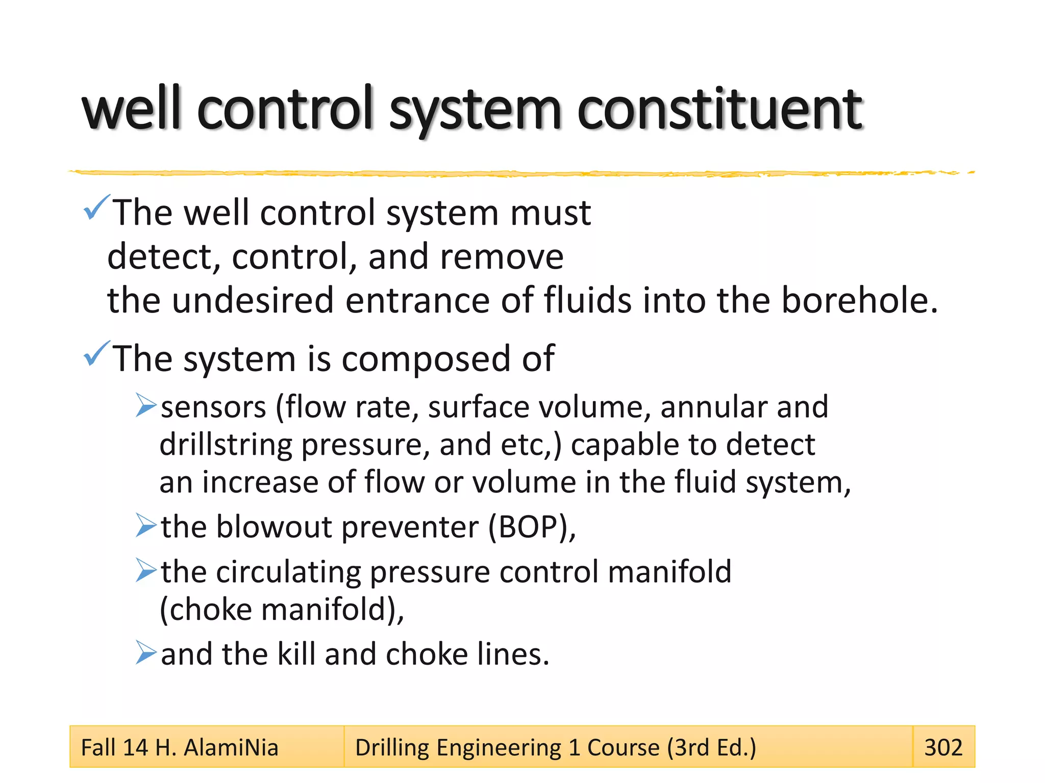 well control system constituent
The well control system must
detect, control, and remove
the undesired entrance of fluids into the borehole.
The system is composed of
sensors (flow rate, surface volume, annular and
drillstring pressure, and etc,) capable to detect
an increase of flow or volume in the fluid system,
the blowout preventer (BOP),
the circulating pressure control manifold
(choke manifold),
and the kill and choke lines.
Fall 14 H. AlamiNia Drilling Engineering 1 Course (3rd Ed.) 302
 