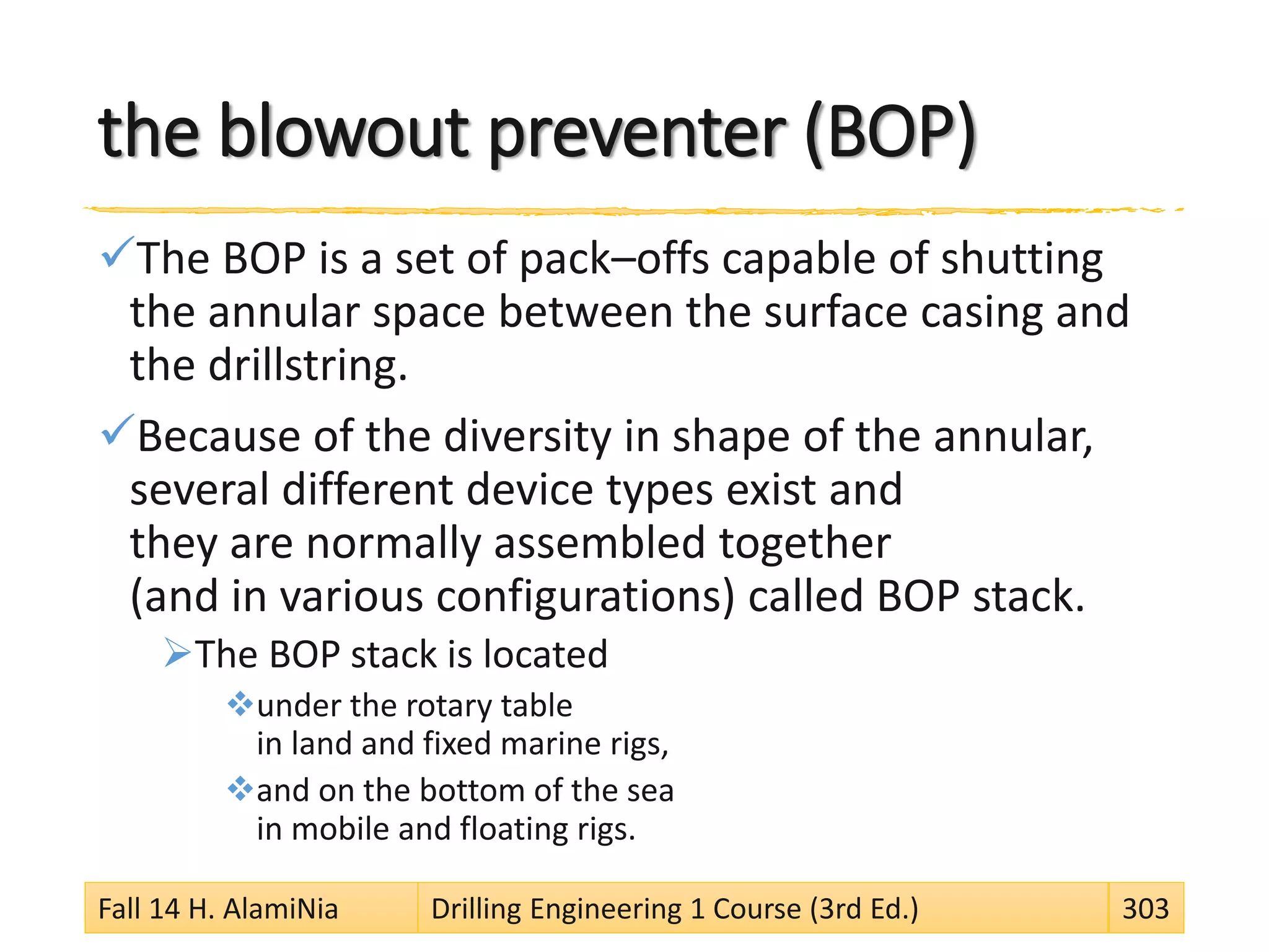 the blowout preventer (BOP)
The BOP is a set of pack–offs capable of shutting
the annular space between the surface casing and
the drillstring.
Because of the diversity in shape of the annular,
several different device types exist and
they are normally assembled together
(and in various configurations) called BOP stack.
The BOP stack is located
under the rotary table
in land and fixed marine rigs,
and on the bottom of the sea
in mobile and floating rigs.
Fall 14 H. AlamiNia Drilling Engineering 1 Course (3rd Ed.) 303
 