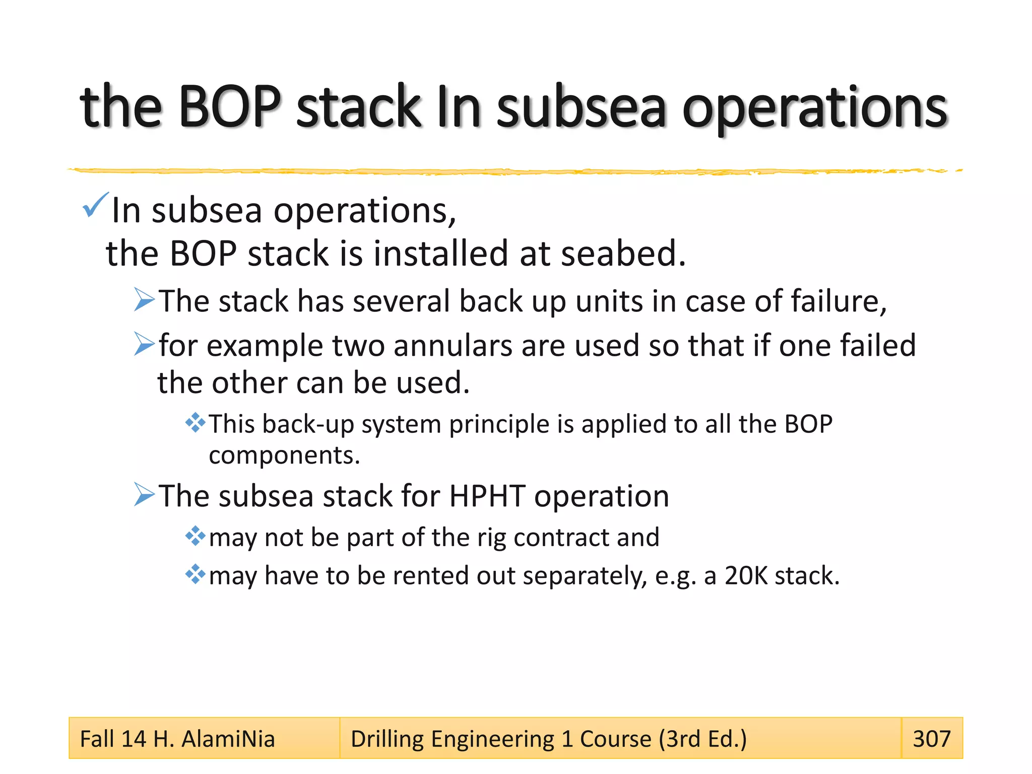 the BOP stack In subsea operations
In subsea operations,
the BOP stack is installed at seabed.
The stack has several back up units in case of failure,
for example two annulars are used so that if one failed
the other can be used.
This back-up system principle is applied to all the BOP
components.
The subsea stack for HPHT operation
may not be part of the rig contract and
may have to be rented out separately, e.g. a 20K stack.
Fall 14 H. AlamiNia Drilling Engineering 1 Course (3rd Ed.) 307
 