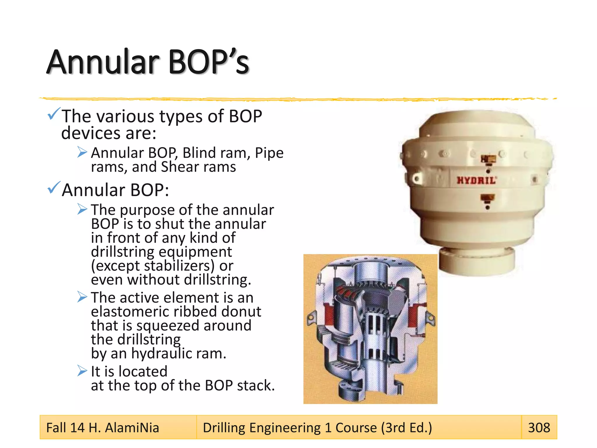Annular BOP’s
The various types of BOP
devices are:
Annular BOP, Blind ram, Pipe
rams, and Shear rams
Annular BOP:
The purpose of the annular
BOP is to shut the annular
in front of any kind of
drillstring equipment
(except stabilizers) or
even without drillstring.
The active element is an
elastomeric ribbed donut
that is squeezed around
the drillstring
by an hydraulic ram.
It is located
at the top of the BOP stack.
Fall 14 H. AlamiNia Drilling Engineering 1 Course (3rd Ed.) 308
 