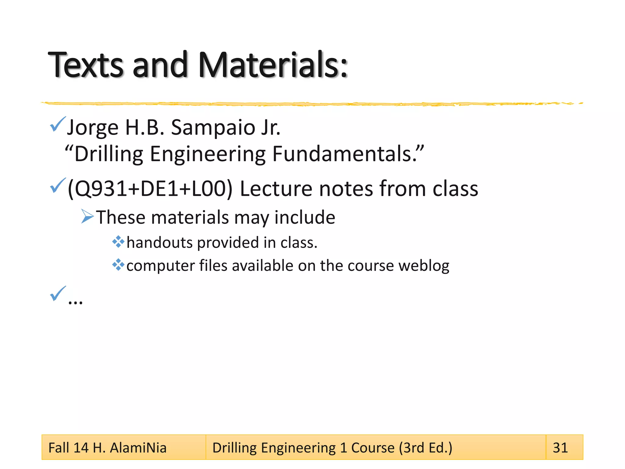 Texts and Materials:
Jorge H.B. Sampaio Jr.
“Drilling Engineering Fundamentals.”
(Q931+DE1+L00) Lecture notes from class
These materials may include
handouts provided in class.
computer files available on the course weblog
…
Fall 14 H. AlamiNia Drilling Engineering 1 Course (3rd Ed.) 31
 