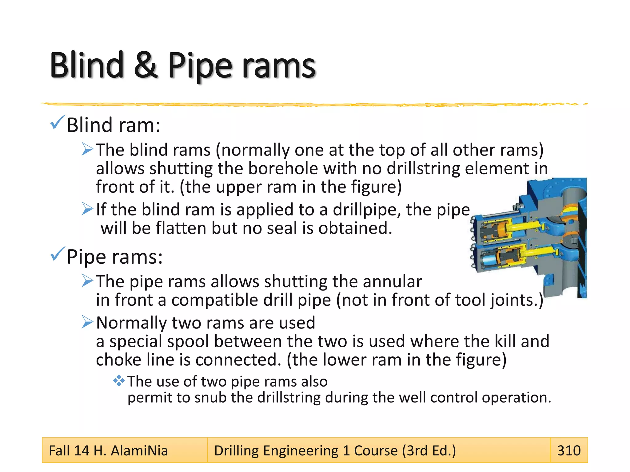 Blind & Pipe rams
Blind ram:
The blind rams (normally one at the top of all other rams)
allows shutting the borehole with no drillstring element in
front of it. (the upper ram in the figure)
If the blind ram is applied to a drillpipe, the pipe
will be flatten but no seal is obtained.
Pipe rams:
The pipe rams allows shutting the annular
in front a compatible drill pipe (not in front of tool joints.)
Normally two rams are used
a special spool between the two is used where the kill and
choke line is connected. (the lower ram in the figure)
The use of two pipe rams also
permit to snub the drillstring during the well control operation.
Fall 14 H. AlamiNia Drilling Engineering 1 Course (3rd Ed.) 310
 