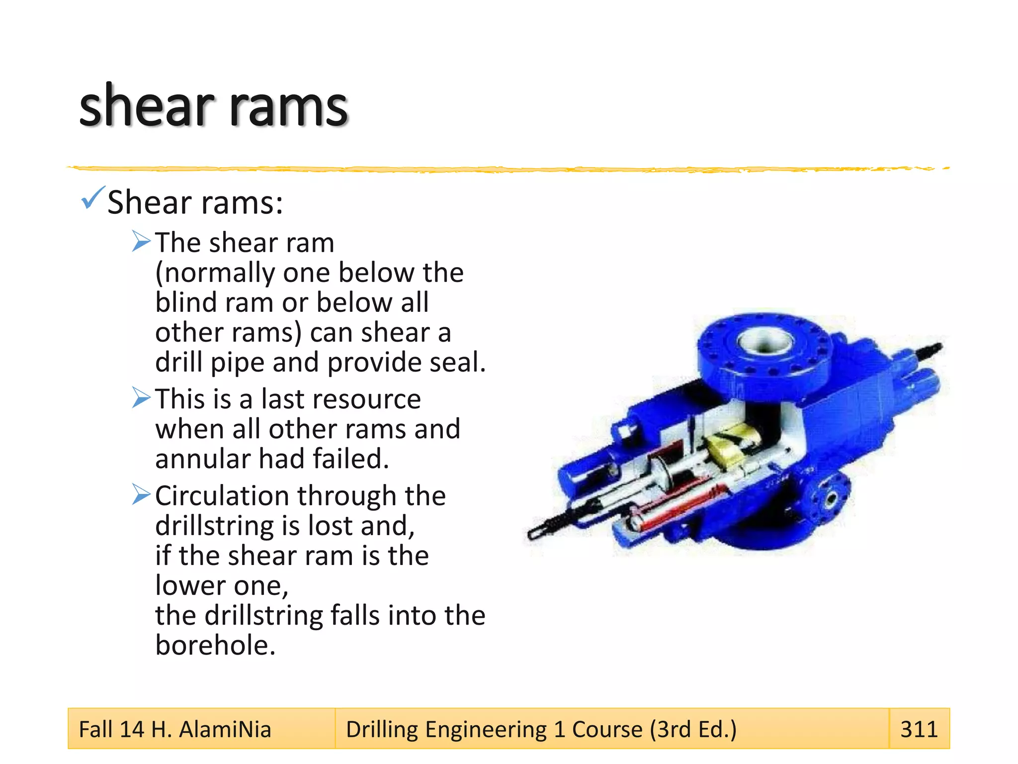 shear rams
Shear rams:
The shear ram
(normally one below the
blind ram or below all
other rams) can shear a
drill pipe and provide seal.
This is a last resource
when all other rams and
annular had failed.
Circulation through the
drillstring is lost and,
if the shear ram is the
lower one,
the drillstring falls into the
borehole.
Fall 14 H. AlamiNia Drilling Engineering 1 Course (3rd Ed.) 311
 