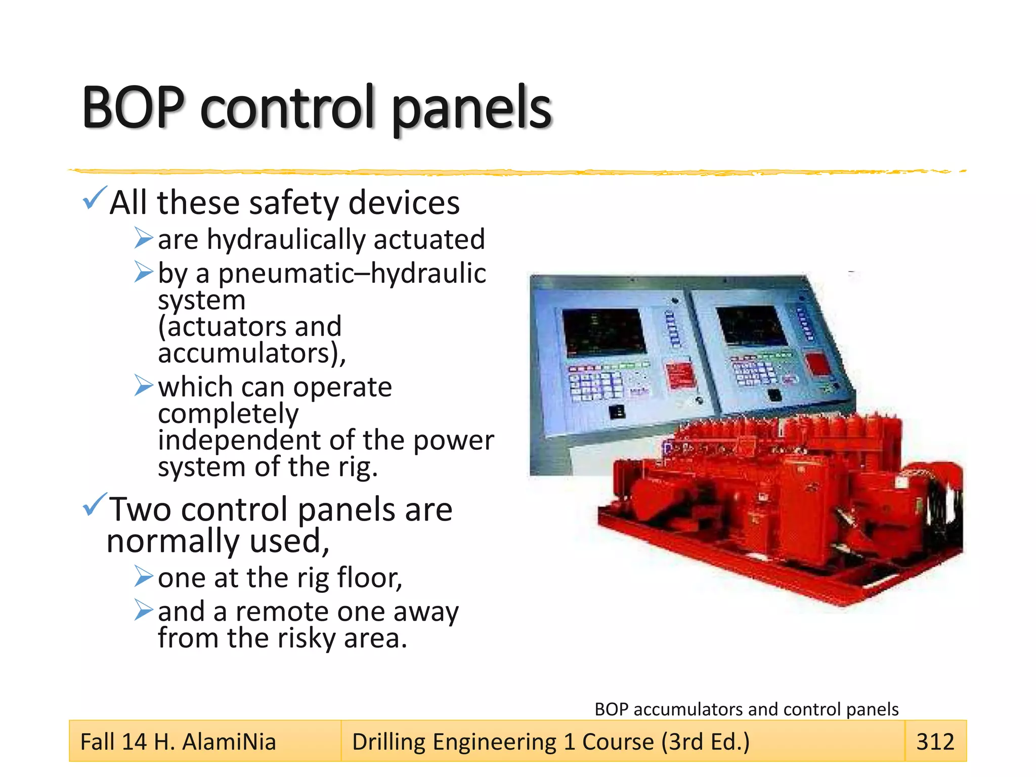 BOP control panels
All these safety devices
are hydraulically actuated
by a pneumatic–hydraulic
system
(actuators and
accumulators),
which can operate
completely
independent of the power
system of the rig.
Two control panels are
normally used,
one at the rig floor,
and a remote one away
from the risky area.
BOP accumulators and control panels
Fall 14 H. AlamiNia Drilling Engineering 1 Course (3rd Ed.) 312
 