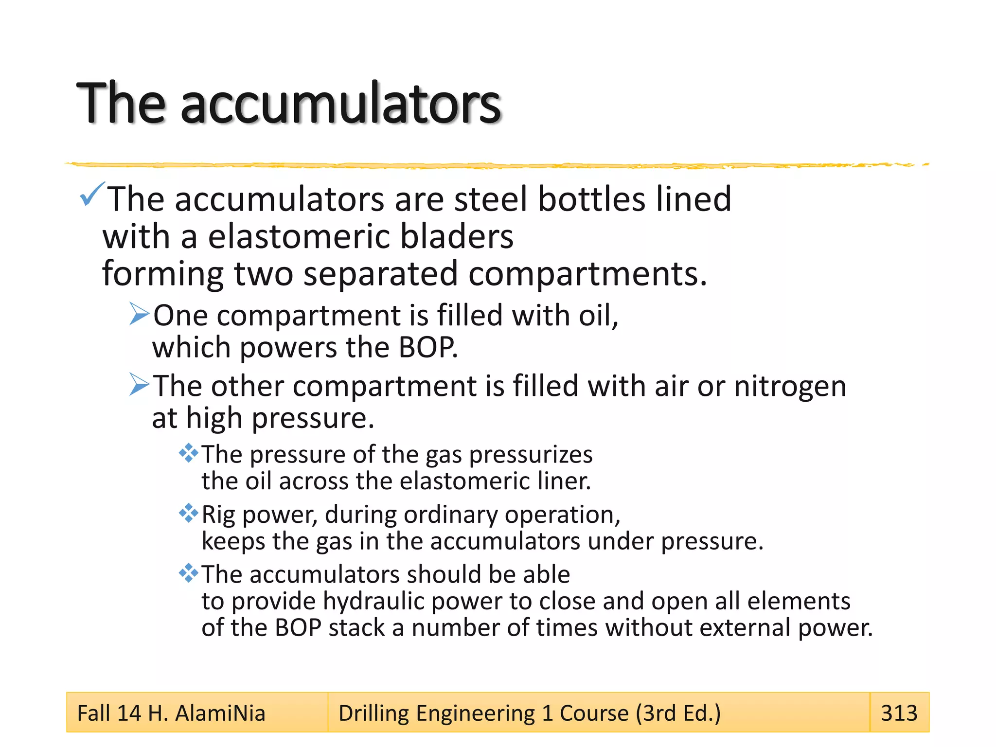 The accumulators
The accumulators are steel bottles lined
with a elastomeric bladers
forming two separated compartments.
One compartment is filled with oil,
which powers the BOP.
The other compartment is filled with air or nitrogen
at high pressure.
The pressure of the gas pressurizes
the oil across the elastomeric liner.
Rig power, during ordinary operation,
keeps the gas in the accumulators under pressure.
The accumulators should be able
to provide hydraulic power to close and open all elements
of the BOP stack a number of times without external power.
Fall 14 H. AlamiNia Drilling Engineering 1 Course (3rd Ed.) 313
 