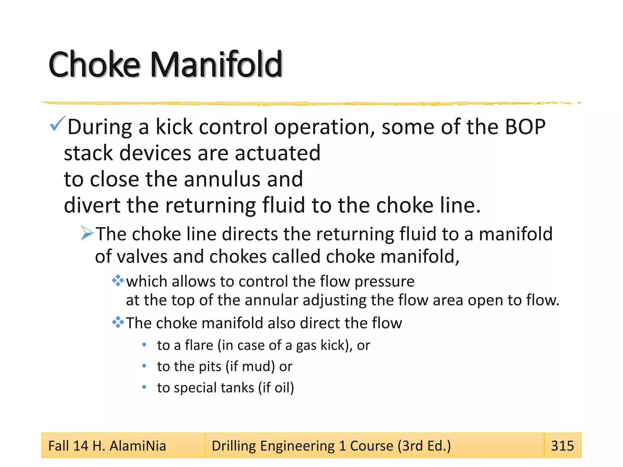 Choke Manifold
During a kick control operation, some of the BOP
stack devices are actuated
to close the annulus and
divert the returning fluid to the choke line.
The choke line directs the returning fluid to a manifold
of valves and chokes called choke manifold,
which allows to control the flow pressure
at the top of the annular adjusting the flow area open to flow.
The choke manifold also direct the flow
• to a flare (in case of a gas kick), or
• to the pits (if mud) or
• to special tanks (if oil)
Fall 14 H. AlamiNia Drilling Engineering 1 Course (3rd Ed.) 315
 