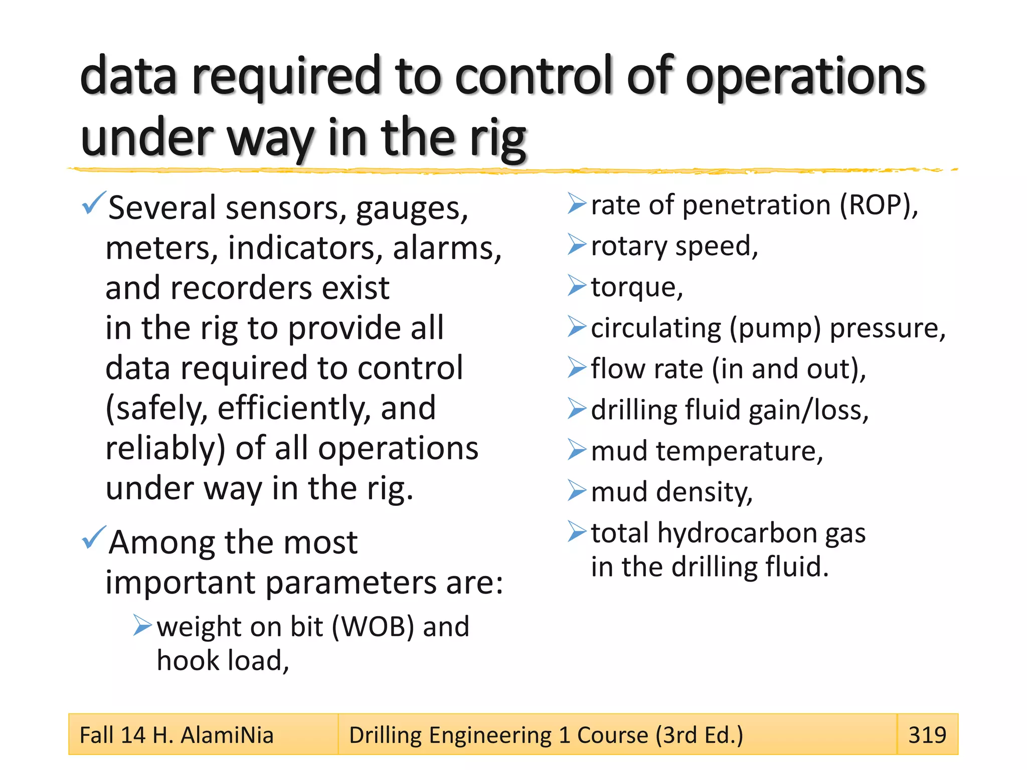 data required to control of operations
under way in the rig
Several sensors, gauges,
meters, indicators, alarms,
and recorders exist
in the rig to provide all
data required to control
(safely, efficiently, and
reliably) of all operations
under way in the rig.
Among the most
important parameters are:
weight on bit (WOB) and
hook load,
rate of penetration (ROP),
rotary speed,
torque,
circulating (pump) pressure,
flow rate (in and out),
drilling fluid gain/loss,
mud temperature,
mud density,
total hydrocarbon gas
in the drilling fluid.
Fall 14 H. AlamiNia Drilling Engineering 1 Course (3rd Ed.) 319
 