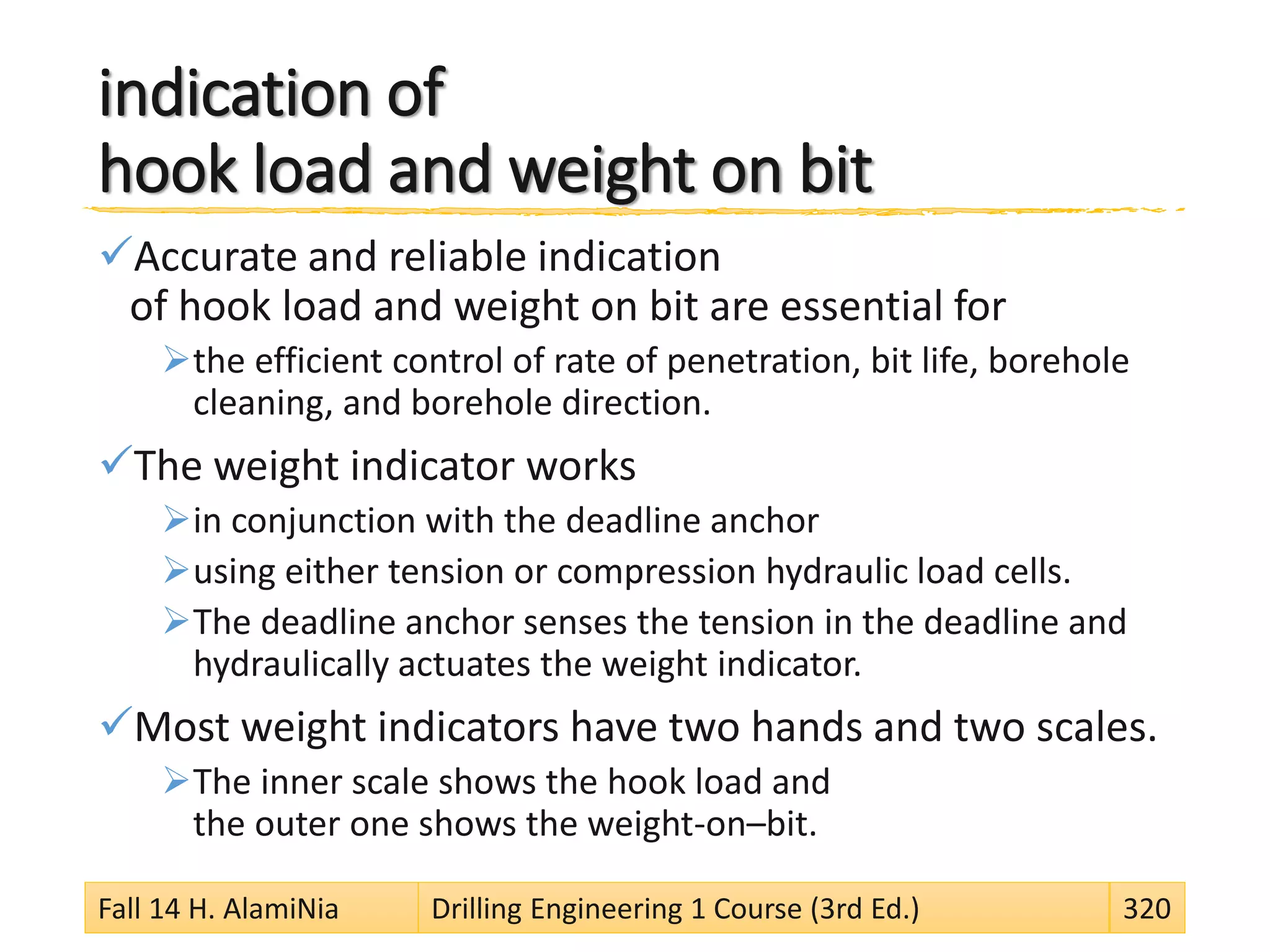 indication of
hook load and weight on bit
Accurate and reliable indication
of hook load and weight on bit are essential for
the efficient control of rate of penetration, bit life, borehole
cleaning, and borehole direction.
The weight indicator works
in conjunction with the deadline anchor
using either tension or compression hydraulic load cells.
The deadline anchor senses the tension in the deadline and
hydraulically actuates the weight indicator.
Most weight indicators have two hands and two scales.
The inner scale shows the hook load and
the outer one shows the weight-on–bit.
Fall 14 H. AlamiNia Drilling Engineering 1 Course (3rd Ed.) 320
 
