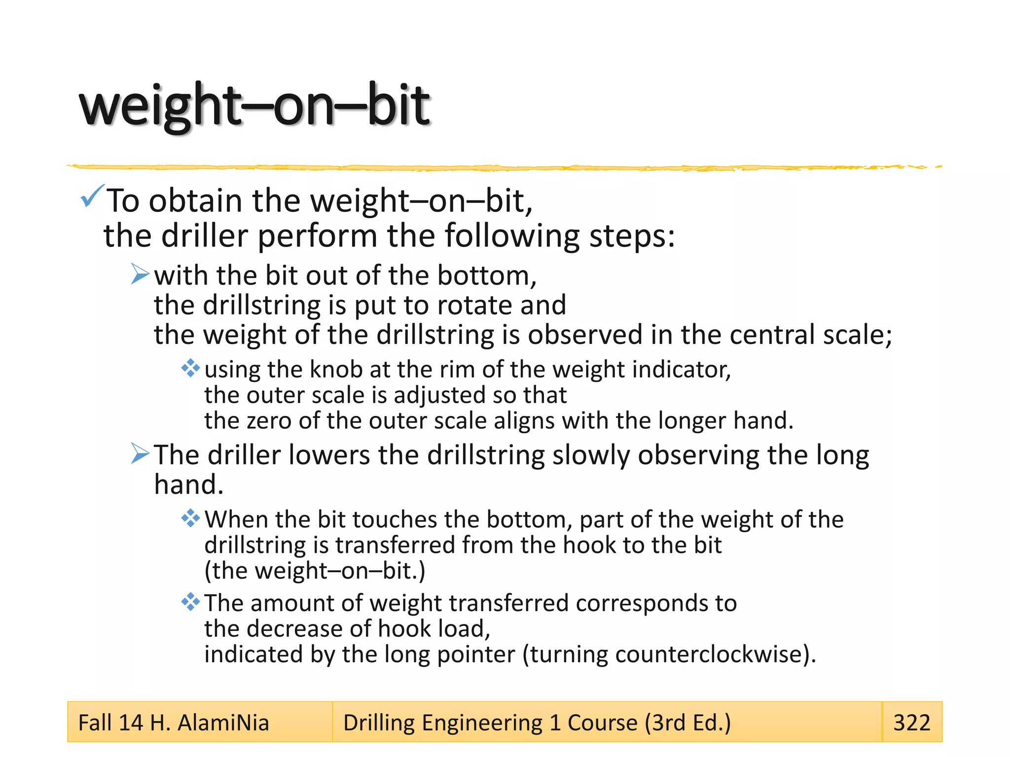 weight–on–bit
To obtain the weight–on–bit,
the driller perform the following steps:
with the bit out of the bottom,
the drillstring is put to rotate and
the weight of the drillstring is observed in the central scale;
using the knob at the rim of the weight indicator,
the outer scale is adjusted so that
the zero of the outer scale aligns with the longer hand.
The driller lowers the drillstring slowly observing the long
hand.
When the bit touches the bottom, part of the weight of the
drillstring is transferred from the hook to the bit
(the weight–on–bit.)
The amount of weight transferred corresponds to
the decrease of hook load,
indicated by the long pointer (turning counterclockwise).
Fall 14 H. AlamiNia Drilling Engineering 1 Course (3rd Ed.) 322
 