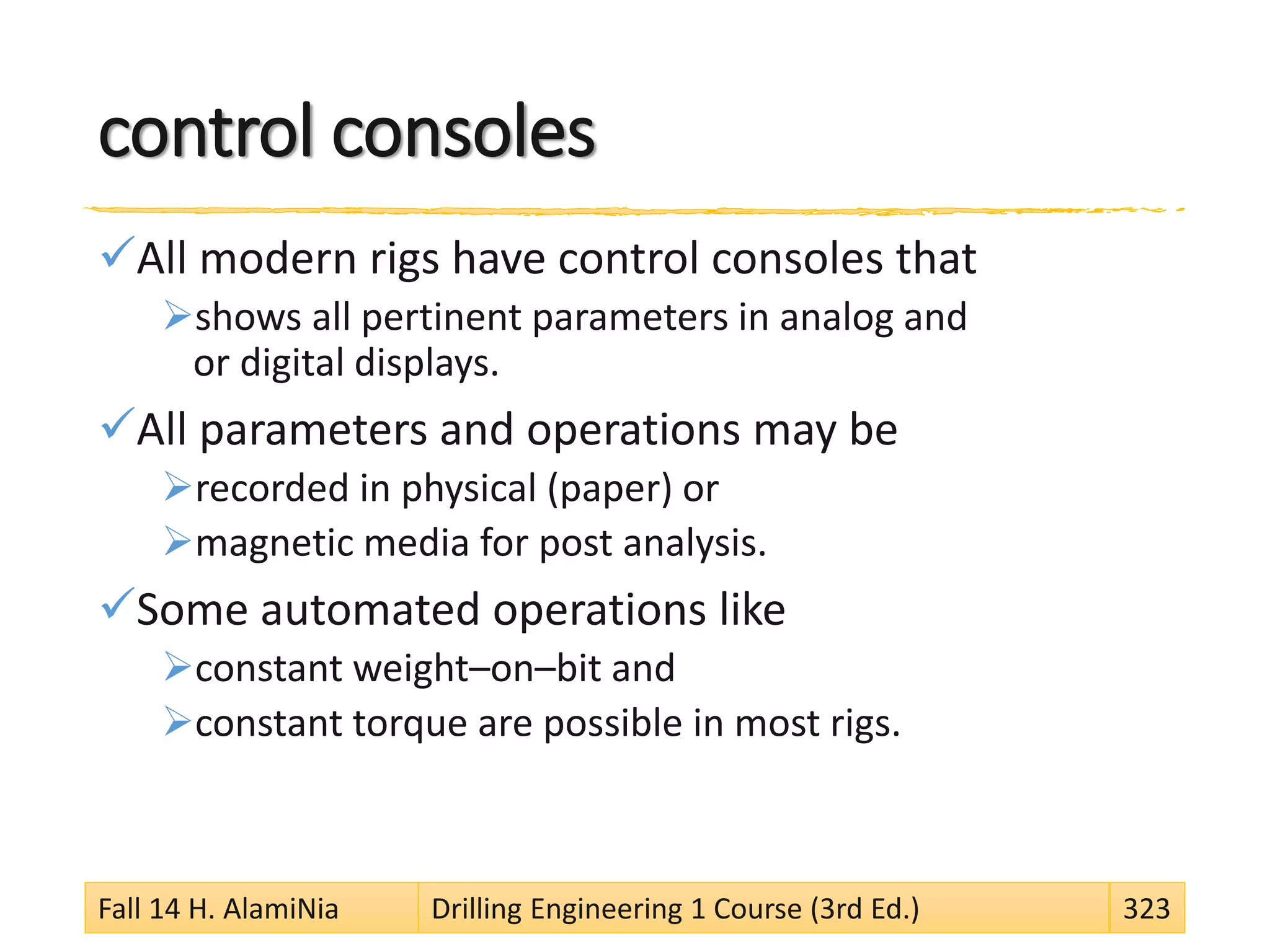 control consoles
All modern rigs have control consoles that
shows all pertinent parameters in analog and
or digital displays.
All parameters and operations may be
recorded in physical (paper) or
magnetic media for post analysis.
Some automated operations like
constant weight–on–bit and
constant torque are possible in most rigs.
Fall 14 H. AlamiNia Drilling Engineering 1 Course (3rd Ed.) 323
 