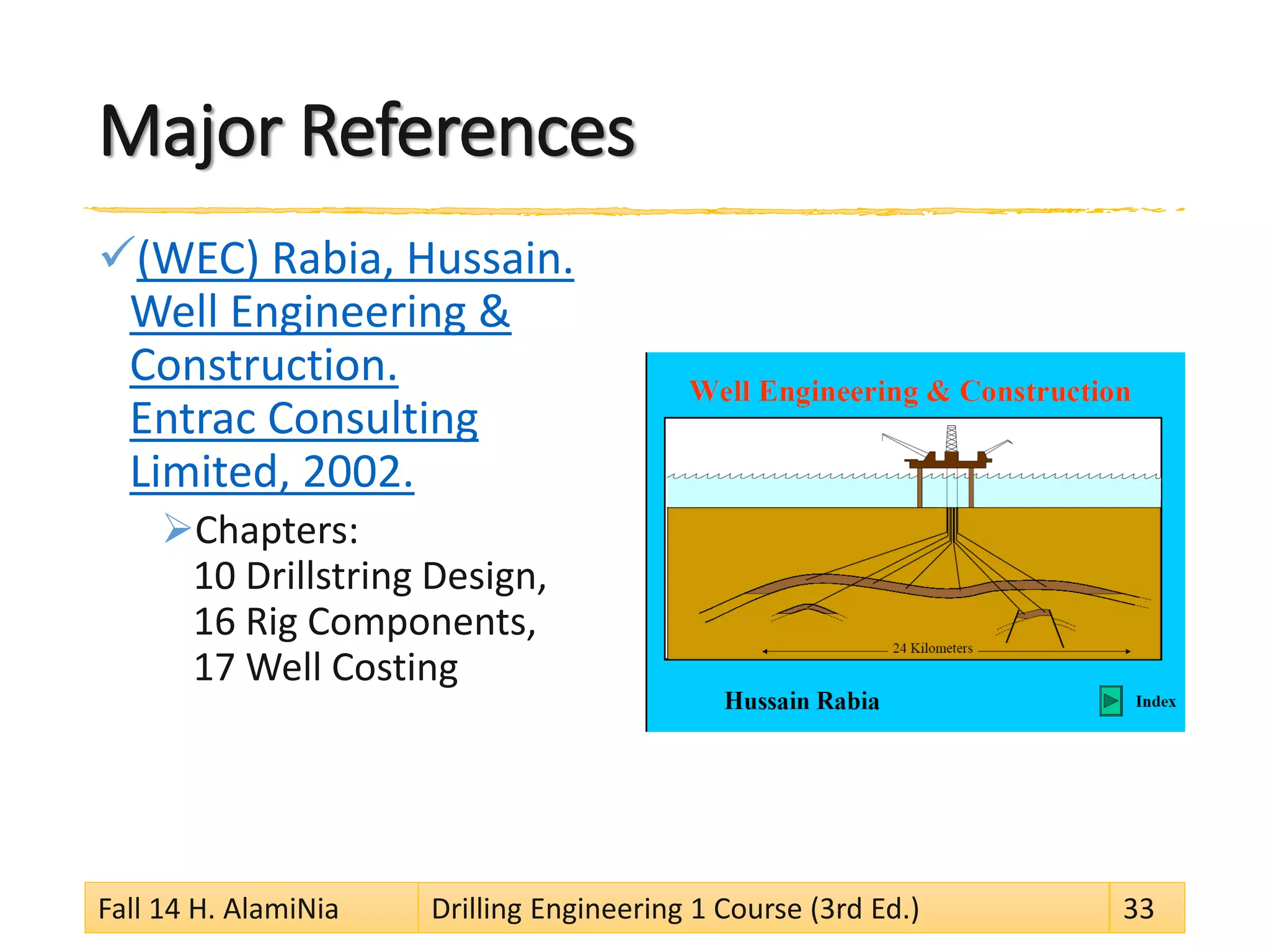 Major References
(WEC) Rabia, Hussain.
Well Engineering &
Construction.
Entrac Consulting
Limited, 2002.
Chapters:
10 Drillstring Design,
16 Rig Components,
17 Well Costing
Fall 14 H. AlamiNia Drilling Engineering 1 Course (3rd Ed.) 33
 