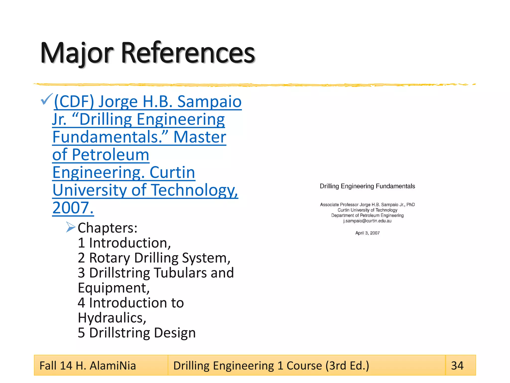 Major References
(CDF) Jorge H.B. Sampaio
Jr. “Drilling Engineering
Fundamentals.” Master
of Petroleum
Engineering. Curtin
University of Technology,
2007.
Chapters:
1 Introduction,
2 Rotary Drilling System,
3 Drillstring Tubulars and
Equipment,
4 Introduction to
Hydraulics,
5 Drillstring Design
Fall 14 H. AlamiNia Drilling Engineering 1 Course (3rd Ed.) 34
 