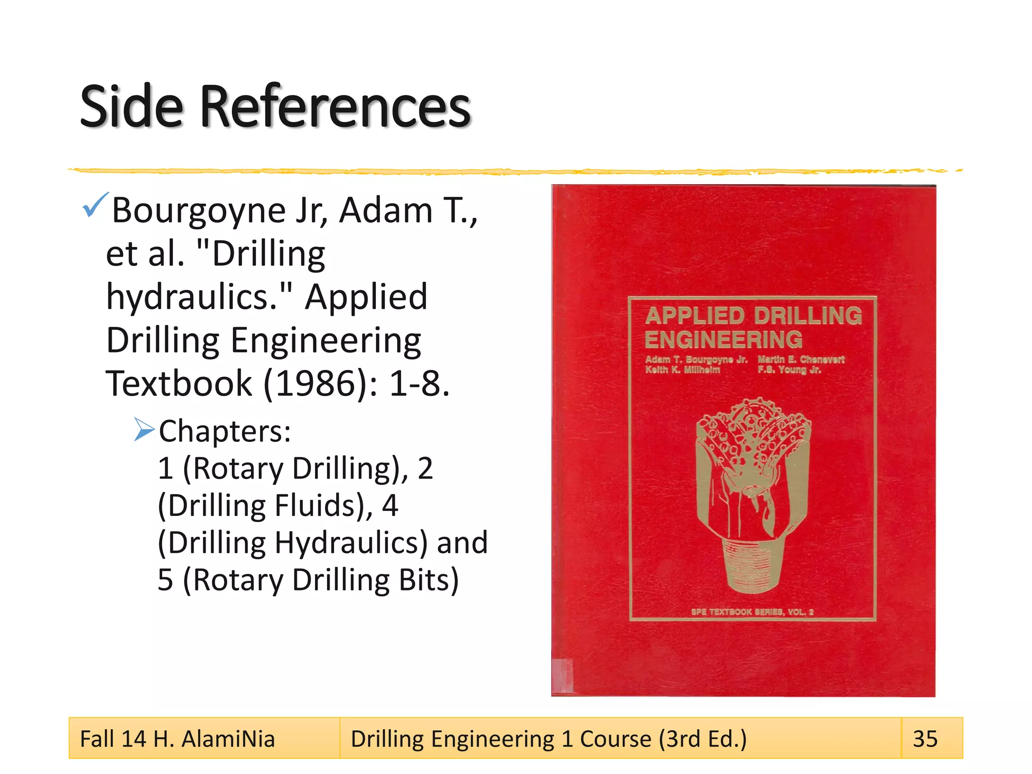 Side References
Bourgoyne Jr, Adam T.,
et al. "Drilling
hydraulics." Applied
Drilling Engineering
Textbook (1986): 1-8.
Chapters:
1 (Rotary Drilling), 2
(Drilling Fluids), 4
(Drilling Hydraulics) and
5 (Rotary Drilling Bits)
Fall 14 H. AlamiNia Drilling Engineering 1 Course (3rd Ed.) 35
 