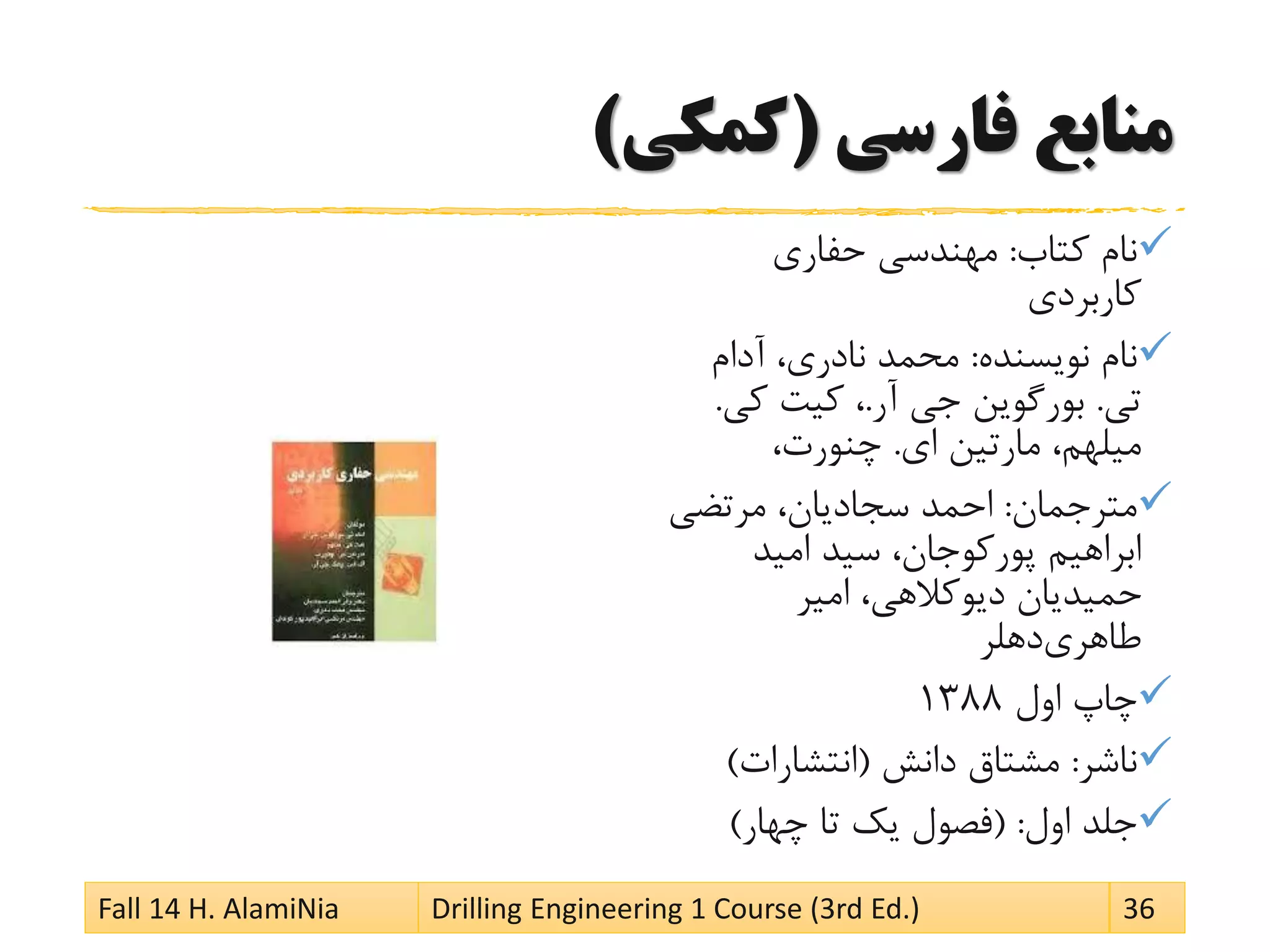 ‫فارسی‬ ‫منابع‬(‫کمکی‬)
‫کتاب‬ ‫نام‬:‫حفاری‬ ‫مهندسی‬
‫کاربردی‬
‫نویسنده‬ ‫نام‬:‫آدام‬ ،‫نادری‬ ‫محمد‬
‫تی‬.‫آر‬ ‫جی‬ ‫بورگوین‬.‫کی‬ ‫کیت‬ ،.
‫ای‬ ‫مارتین‬ ،‫میلهم‬.،‫چنورت‬
‫مترجمان‬:‫مرتضی‬ ،‫سجادیان‬ ‫احمد‬
‫امید‬ ‫سید‬ ،‫کوجان‬‫پور‬ ‫ابراهیم‬
‫امیر‬ ،‫دیوکالهی‬ ‫حمیدیان‬
‫دهلر‬‫طاهری‬
‫اول‬ ‫چاپ‬1388
‫ناشر‬:‫دانش‬ ‫مشتاق‬(‫انتشارات‬)
‫اول‬ ‫جلد‬( :‫چهار‬ ‫تا‬ ‫یک‬ ‫فصول‬)
Fall 14 H. AlamiNia Drilling Engineering 1 Course (3rd Ed.) 36
 