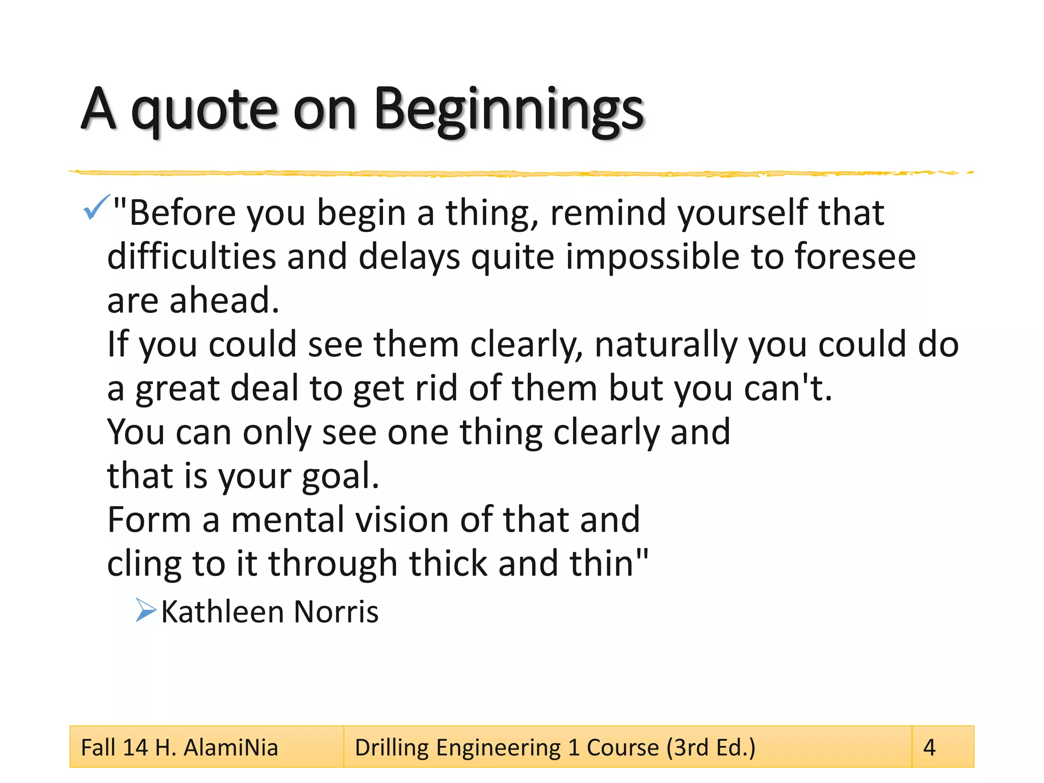 A quote on Beginnings
"Before you begin a thing, remind yourself that
difficulties and delays quite impossible to foresee
are ahead.
If you could see them clearly, naturally you could do
a great deal to get rid of them but you can't.
You can only see one thing clearly and
that is your goal.
Form a mental vision of that and
cling to it through thick and thin"
Kathleen Norris
Fall 14 H. AlamiNia Drilling Engineering 1 Course (3rd Ed.) 4
 