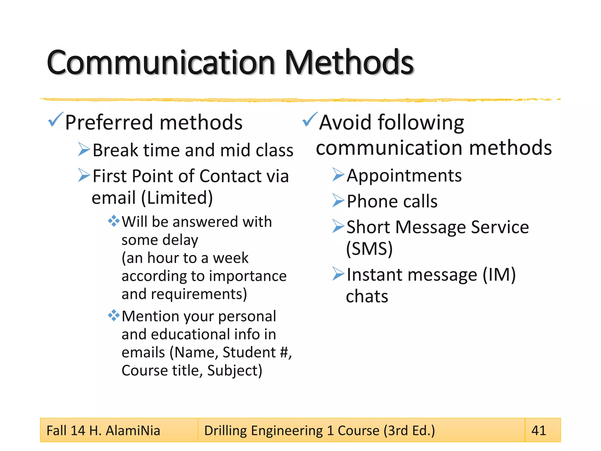 Communication Methods
Preferred methods
Break time and mid class
First Point of Contact via
email (Limited)
Will be answered with
some delay
(an hour to a week
according to importance
and requirements)
Mention your personal
and educational info in
emails (Name, Student #,
Course title, Subject)
Avoid following
communication methods
Appointments
Phone calls
Short Message Service
(SMS)
Instant message (IM)
chats
Fall 14 H. AlamiNia Drilling Engineering 1 Course (3rd Ed.) 41
 
