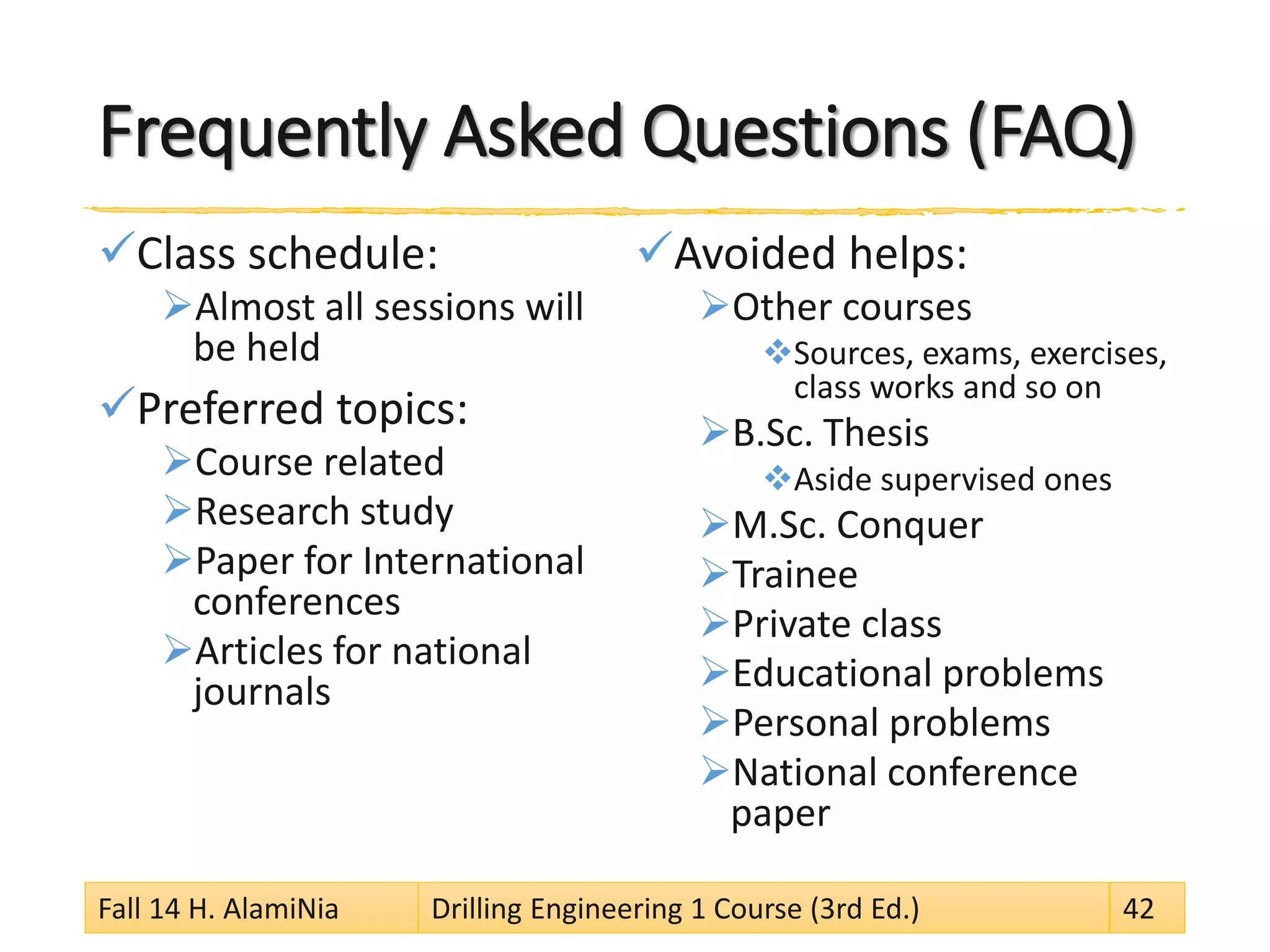 Frequently Asked Questions (FAQ)
Class schedule:
Almost all sessions will
be held
Preferred topics:
Course related
Research study
Paper for International
conferences
Articles for national
journals
Avoided helps:
Other courses
Sources, exams, exercises,
class works and so on
B.Sc. Thesis
Aside supervised ones
M.Sc. Conquer
Trainee
Private class
Educational problems
Personal problems
National conference
paper
Fall 14 H. AlamiNia Drilling Engineering 1 Course (3rd Ed.) 42
 
