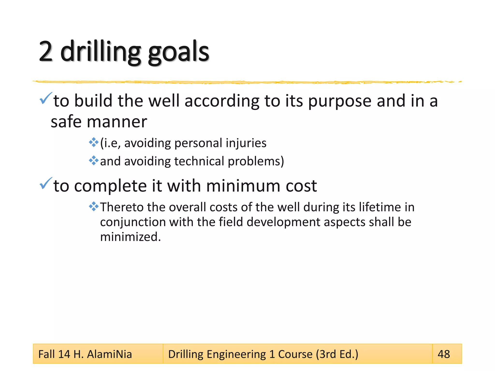 2 drilling goals
to build the well according to its purpose and in a
safe manner
(i.e, avoiding personal injuries
and avoiding technical problems)
to complete it with minimum cost
Thereto the overall costs of the well during its lifetime in
conjunction with the field development aspects shall be
minimized.
Fall 14 H. AlamiNia Drilling Engineering 1 Course (3rd Ed.) 48
 