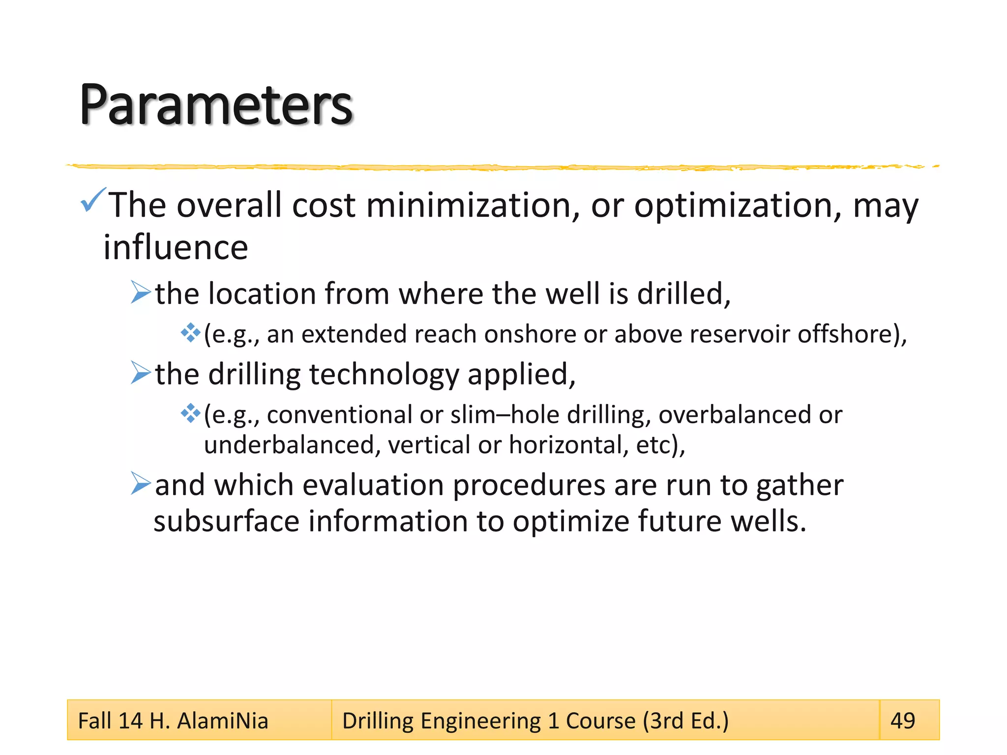 Parameters
The overall cost minimization, or optimization, may
influence
the location from where the well is drilled,
(e.g., an extended reach onshore or above reservoir offshore),
the drilling technology applied,
(e.g., conventional or slim–hole drilling, overbalanced or
underbalanced, vertical or horizontal, etc),
and which evaluation procedures are run to gather
subsurface information to optimize future wells.
Fall 14 H. AlamiNia Drilling Engineering 1 Course (3rd Ed.) 49
 