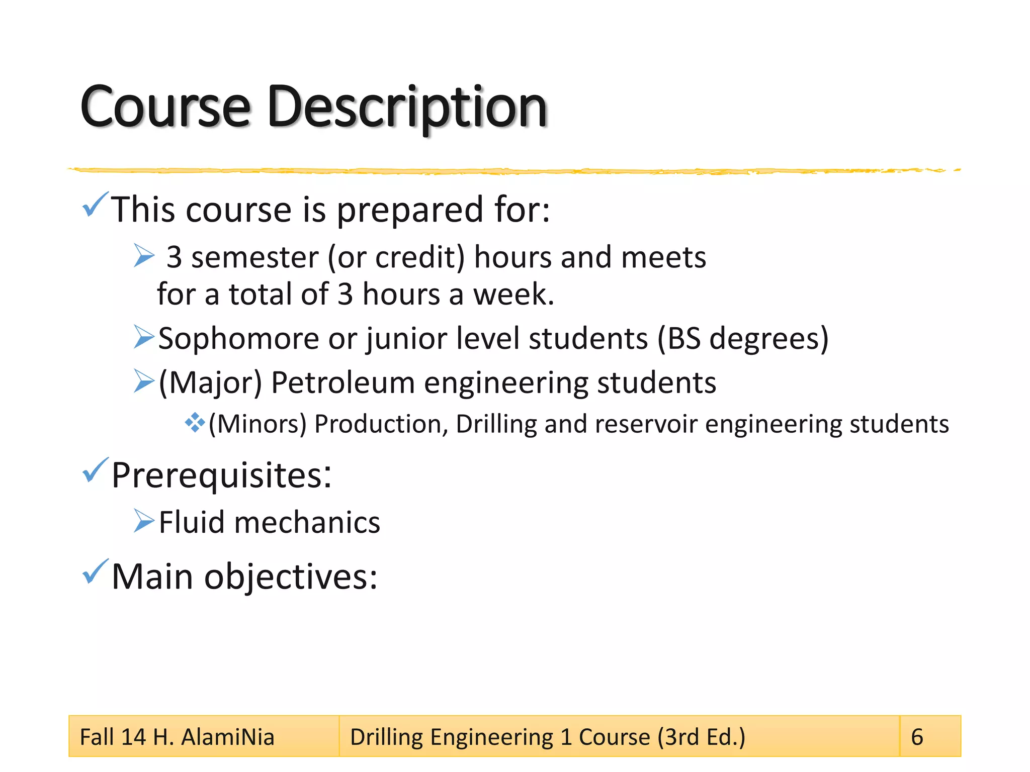 Course Description
This course is prepared for:
 3 semester (or credit) hours and meets
for a total of 3 hours a week.
Sophomore or junior level students (BS degrees)
(Major) Petroleum engineering students
(Minors) Production, Drilling and reservoir engineering students
Prerequisites:
Fluid mechanics
Main objectives:
Fall 14 H. AlamiNia Drilling Engineering 1 Course (3rd Ed.) 6
 
