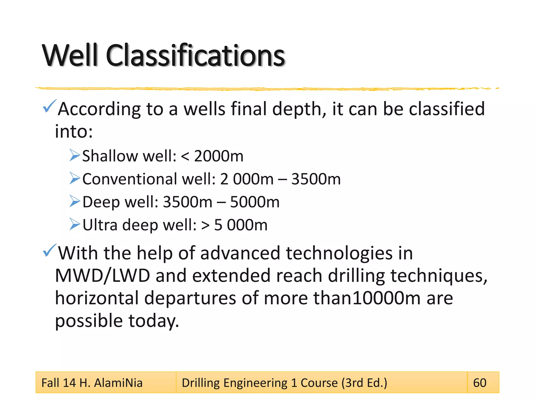 Well Classifications
According to a wells final depth, it can be classified
into:
Shallow well: < 2000m
Conventional well: 2 000m – 3500m
Deep well: 3500m – 5000m
Ultra deep well: > 5 000m
With the help of advanced technologies in
MWD/LWD and extended reach drilling techniques,
horizontal departures of more than10000m are
possible today.
Fall 14 H. AlamiNia Drilling Engineering 1 Course (3rd Ed.) 60
 