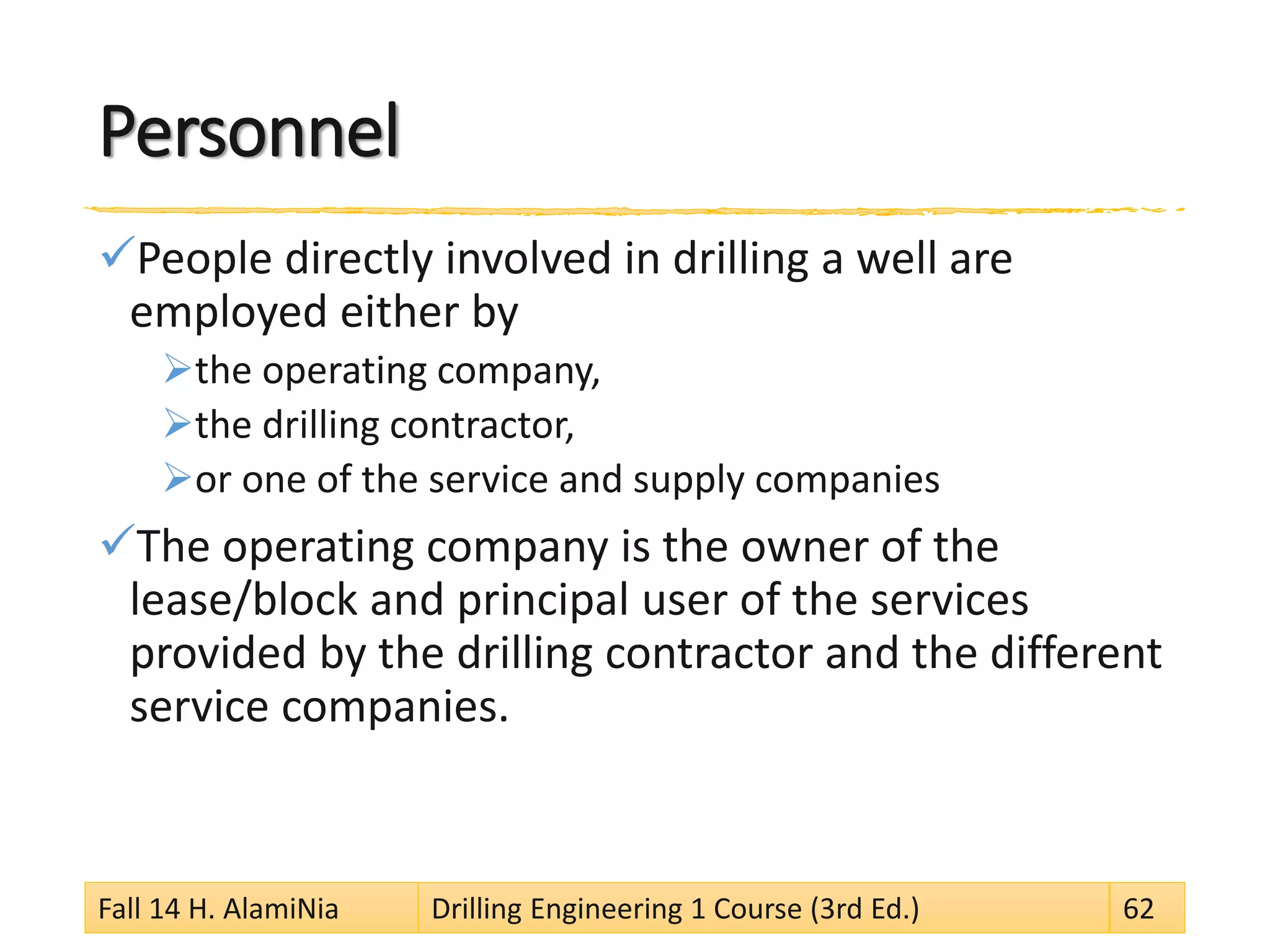 Personnel
People directly involved in drilling a well are
employed either by
the operating company,
the drilling contractor,
or one of the service and supply companies
The operating company is the owner of the
lease/block and principal user of the services
provided by the drilling contractor and the different
service companies.
Fall 14 H. AlamiNia Drilling Engineering 1 Course (3rd Ed.) 62
 