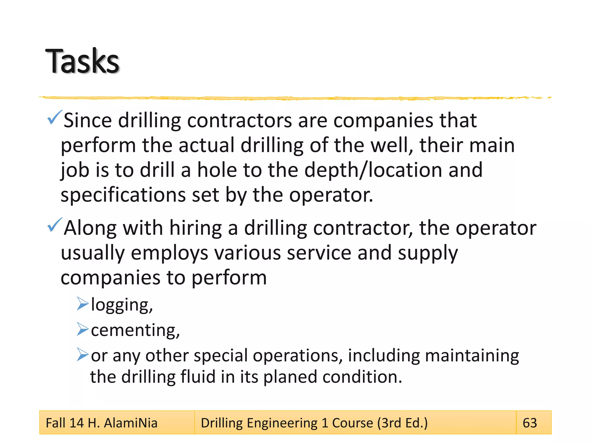 Tasks
Since drilling contractors are companies that
perform the actual drilling of the well, their main
job is to drill a hole to the depth/location and
specifications set by the operator.
Along with hiring a drilling contractor, the operator
usually employs various service and supply
companies to perform
logging,
cementing,
or any other special operations, including maintaining
the drilling fluid in its planed condition.
Fall 14 H. AlamiNia Drilling Engineering 1 Course (3rd Ed.) 63
 