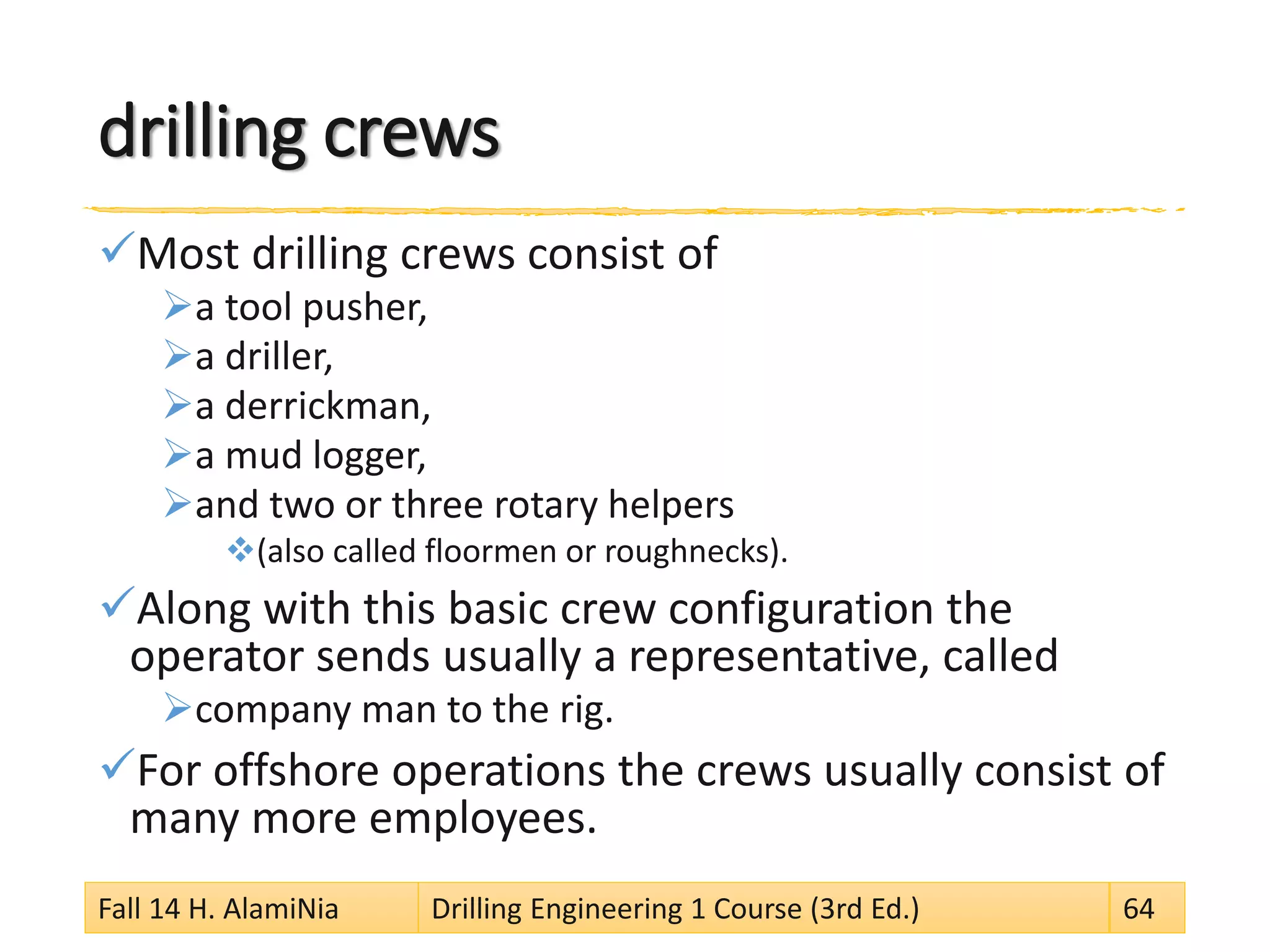 drilling crews
Most drilling crews consist of
a tool pusher,
a driller,
a derrickman,
a mud logger,
and two or three rotary helpers
(also called floormen or roughnecks).
Along with this basic crew configuration the
operator sends usually a representative, called
company man to the rig.
For offshore operations the crews usually consist of
many more employees.
Fall 14 H. AlamiNia Drilling Engineering 1 Course (3rd Ed.) 64
 