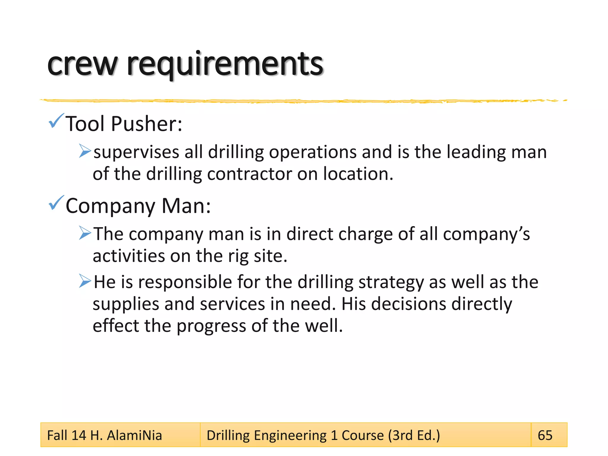 crew requirements
Tool Pusher:
supervises all drilling operations and is the leading man
of the drilling contractor on location.
Company Man:
The company man is in direct charge of all company’s
activities on the rig site.
He is responsible for the drilling strategy as well as the
supplies and services in need. His decisions directly
effect the progress of the well.
Fall 14 H. AlamiNia Drilling Engineering 1 Course (3rd Ed.) 65
 