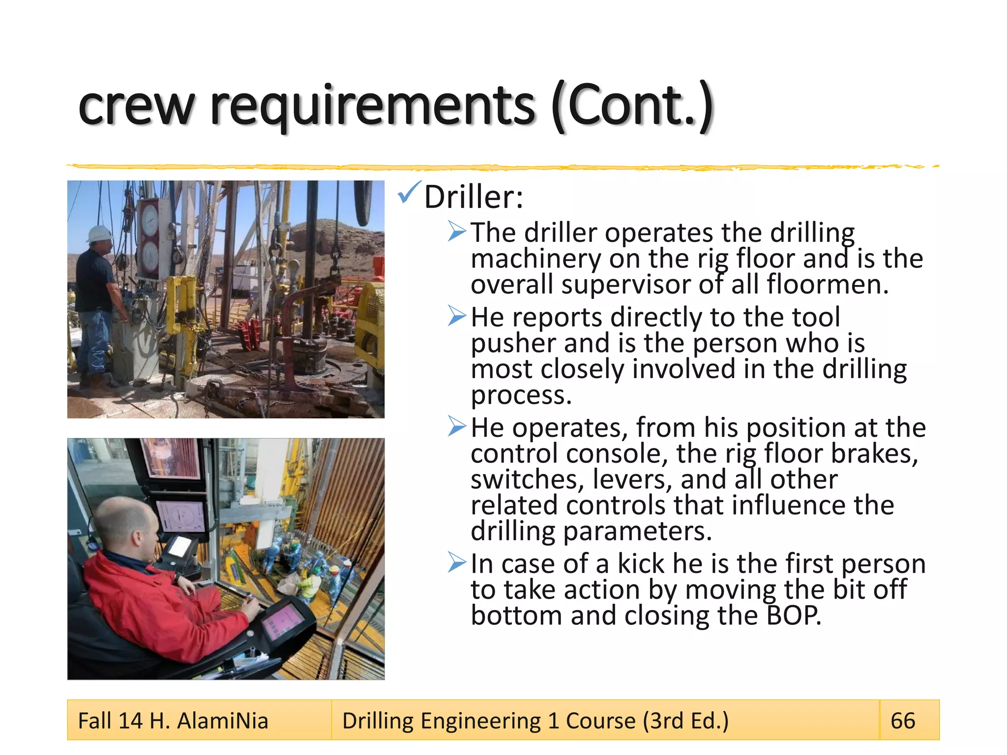 crew requirements (Cont.)
Driller:
The driller operates the drilling
machinery on the rig floor and is the
overall supervisor of all floormen.
He reports directly to the tool
pusher and is the person who is
most closely involved in the drilling
process.
He operates, from his position at the
control console, the rig floor brakes,
switches, levers, and all other
related controls that influence the
drilling parameters.
In case of a kick he is the first person
to take action by moving the bit off
bottom and closing the BOP.
Fall 14 H. AlamiNia Drilling Engineering 1 Course (3rd Ed.) 66
 