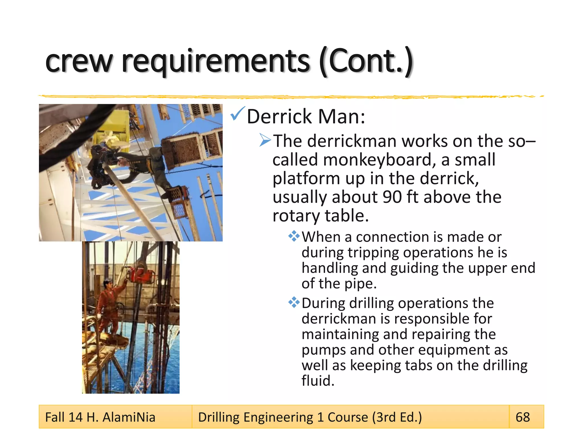 crew requirements (Cont.)
Derrick Man:
The derrickman works on the so–
called monkeyboard, a small
platform up in the derrick,
usually about 90 ft above the
rotary table.
When a connection is made or
during tripping operations he is
handling and guiding the upper end
of the pipe.
During drilling operations the
derrickman is responsible for
maintaining and repairing the
pumps and other equipment as
well as keeping tabs on the drilling
fluid.
Fall 14 H. AlamiNia Drilling Engineering 1 Course (3rd Ed.) 68
 