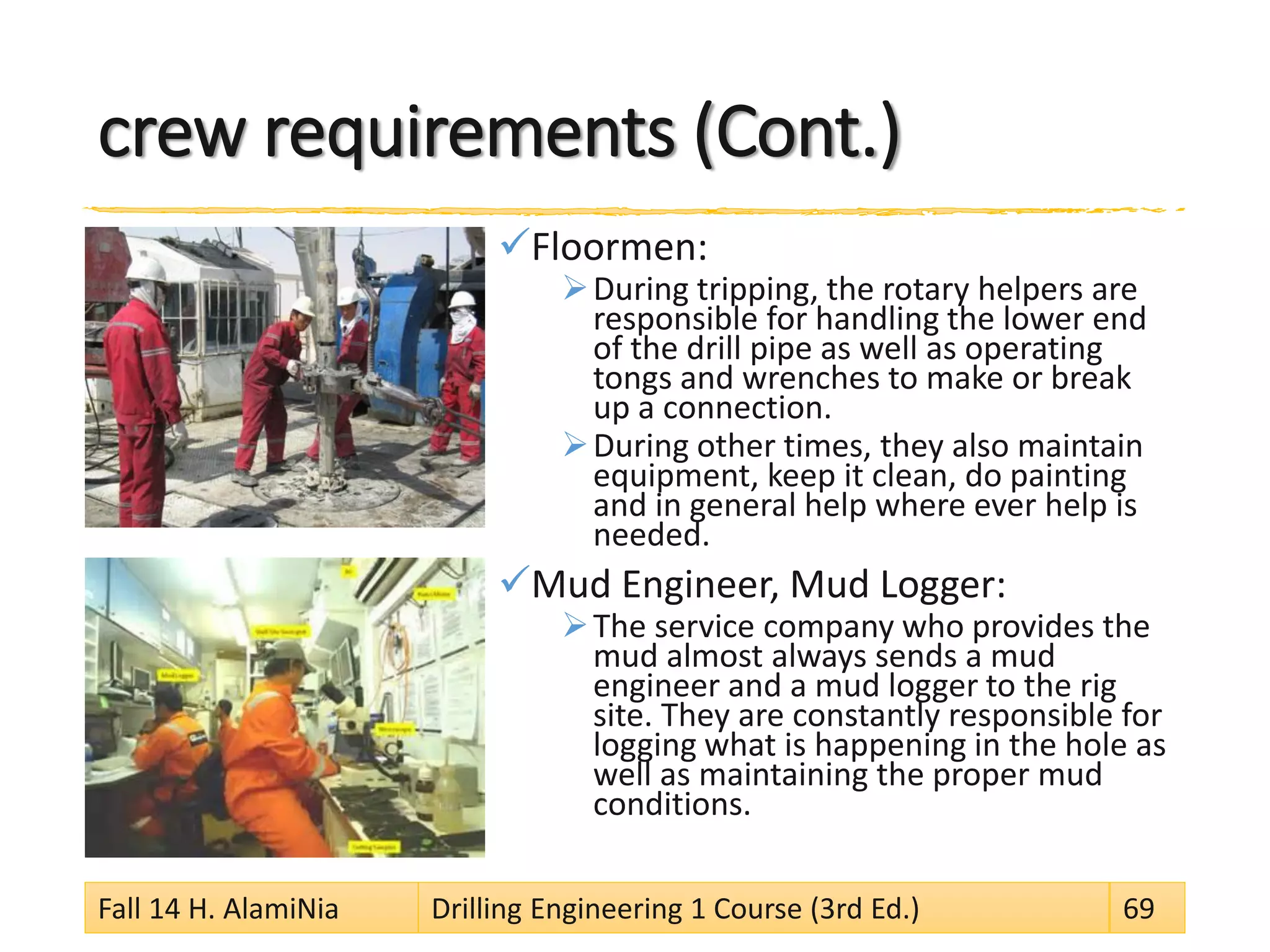 crew requirements (Cont.)
Floormen:
During tripping, the rotary helpers are
responsible for handling the lower end
of the drill pipe as well as operating
tongs and wrenches to make or break
up a connection.
During other times, they also maintain
equipment, keep it clean, do painting
and in general help where ever help is
needed.
Mud Engineer, Mud Logger:
The service company who provides the
mud almost always sends a mud
engineer and a mud logger to the rig
site. They are constantly responsible for
logging what is happening in the hole as
well as maintaining the proper mud
conditions.
Fall 14 H. AlamiNia Drilling Engineering 1 Course (3rd Ed.) 69
 