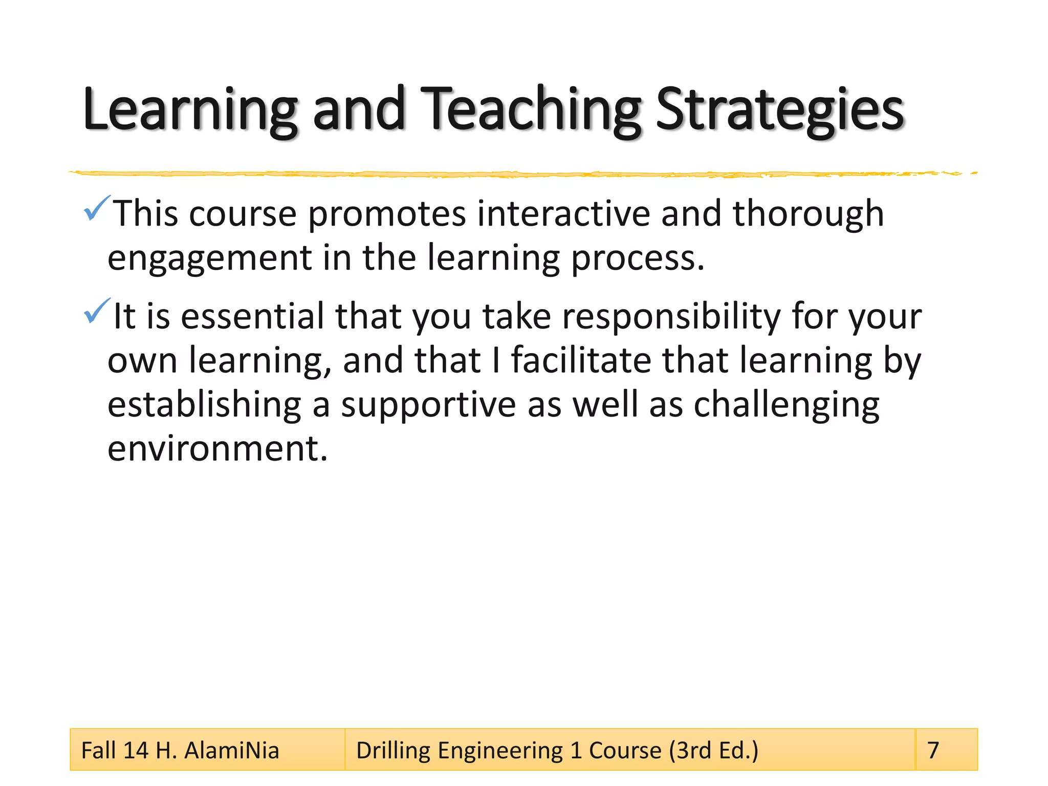 Learning and Teaching Strategies
This course promotes interactive and thorough
engagement in the learning process.
It is essential that you take responsibility for your
own learning, and that I facilitate that learning by
establishing a supportive as well as challenging
environment.
Fall 14 H. AlamiNia Drilling Engineering 1 Course (3rd Ed.) 7
 