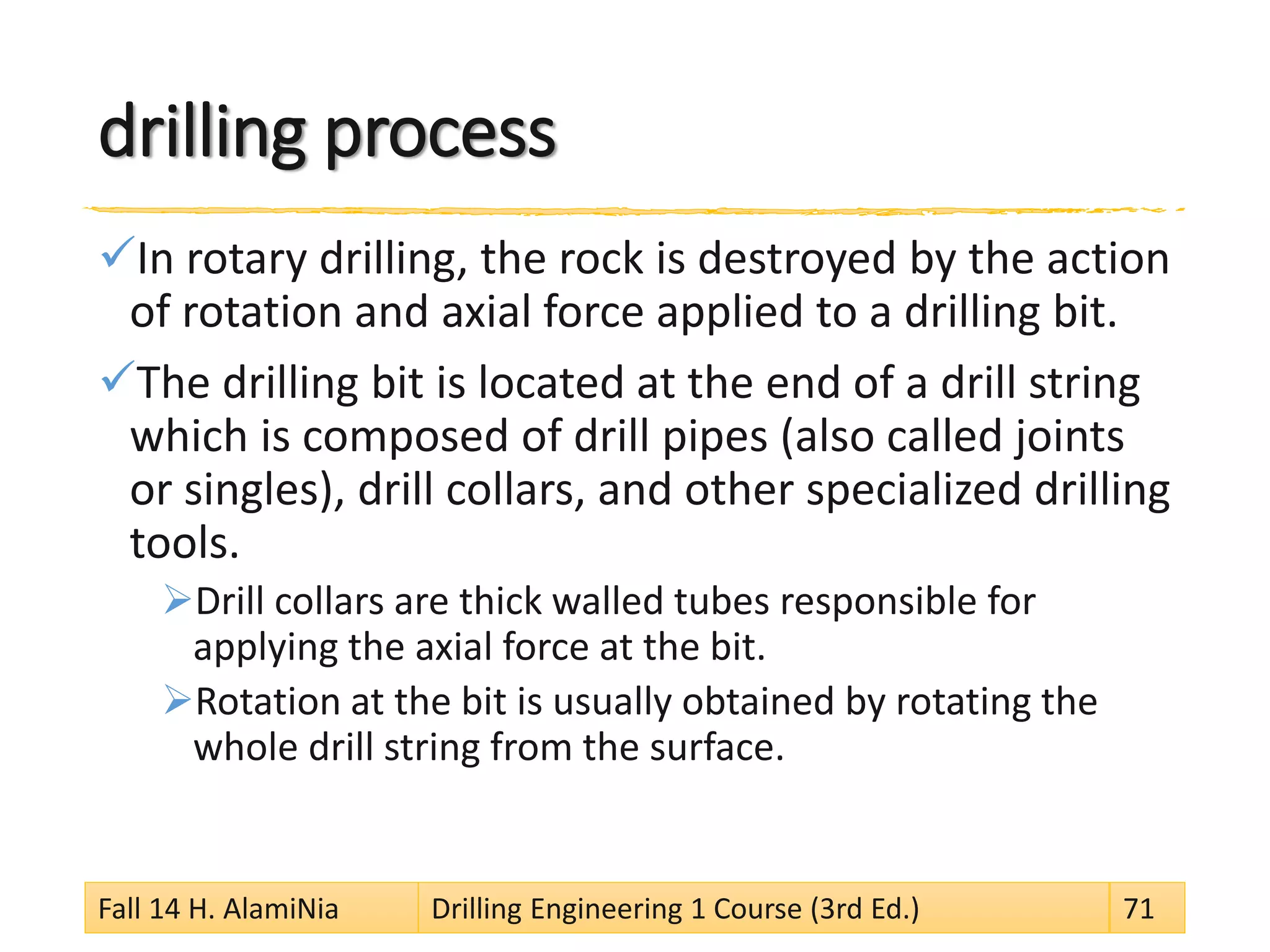 drilling process
In rotary drilling, the rock is destroyed by the action
of rotation and axial force applied to a drilling bit.
The drilling bit is located at the end of a drill string
which is composed of drill pipes (also called joints
or singles), drill collars, and other specialized drilling
tools.
Drill collars are thick walled tubes responsible for
applying the axial force at the bit.
Rotation at the bit is usually obtained by rotating the
whole drill string from the surface.
Fall 14 H. AlamiNia Drilling Engineering 1 Course (3rd Ed.) 71
 