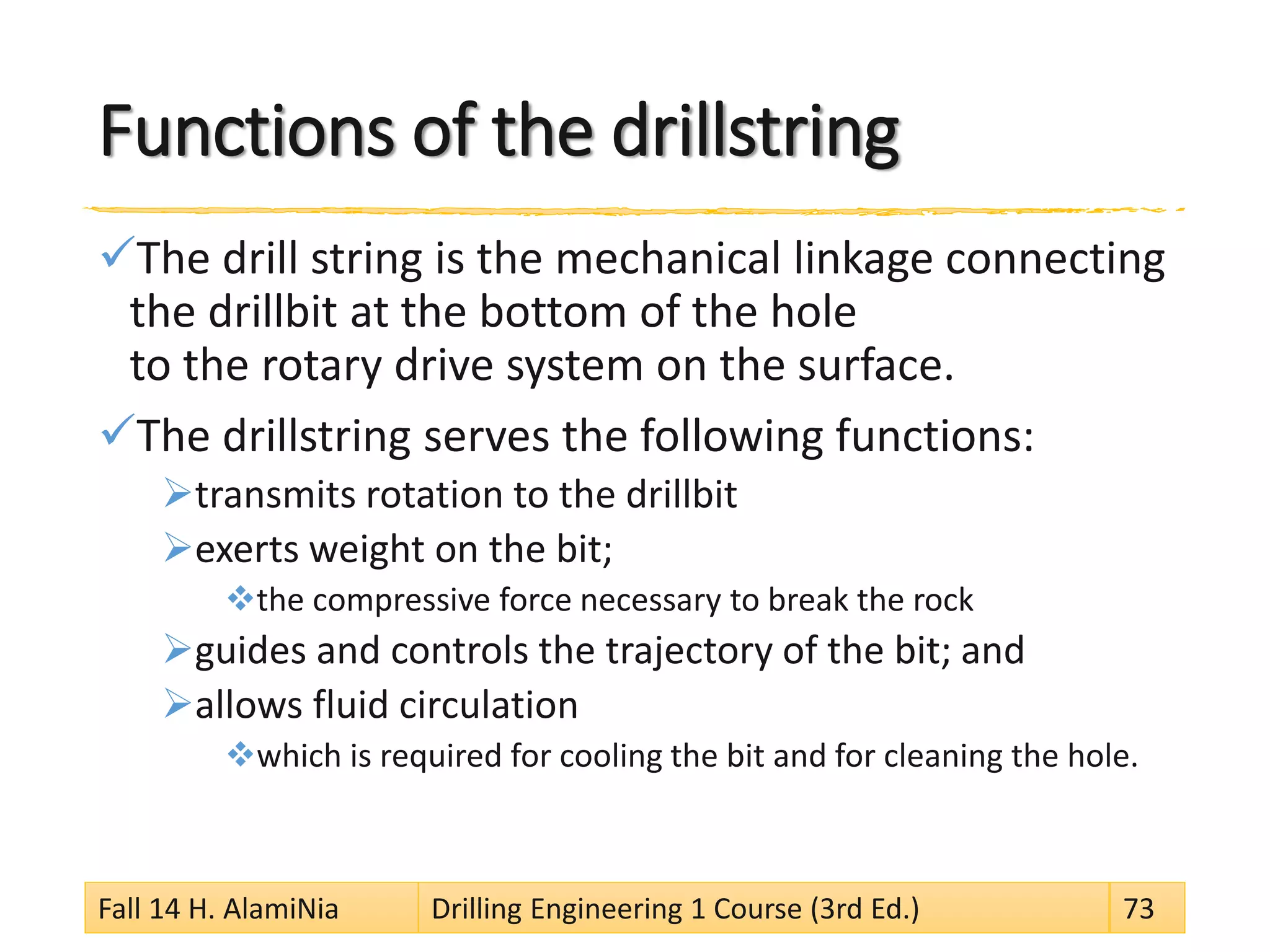 Functions of the drillstring
The drill string is the mechanical linkage connecting
the drillbit at the bottom of the hole
to the rotary drive system on the surface.
The drillstring serves the following functions:
transmits rotation to the drillbit
exerts weight on the bit;
the compressive force necessary to break the rock
guides and controls the trajectory of the bit; and
allows fluid circulation
which is required for cooling the bit and for cleaning the hole.
Fall 14 H. AlamiNia Drilling Engineering 1 Course (3rd Ed.) 73
 