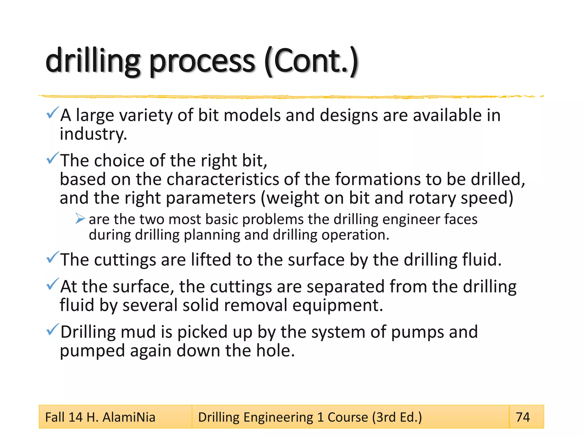 drilling process (Cont.)
A large variety of bit models and designs are available in
industry.
The choice of the right bit,
based on the characteristics of the formations to be drilled,
and the right parameters (weight on bit and rotary speed)
are the two most basic problems the drilling engineer faces
during drilling planning and drilling operation.
The cuttings are lifted to the surface by the drilling fluid.
At the surface, the cuttings are separated from the drilling
fluid by several solid removal equipment.
Drilling mud is picked up by the system of pumps and
pumped again down the hole.
Fall 14 H. AlamiNia Drilling Engineering 1 Course (3rd Ed.) 74
 