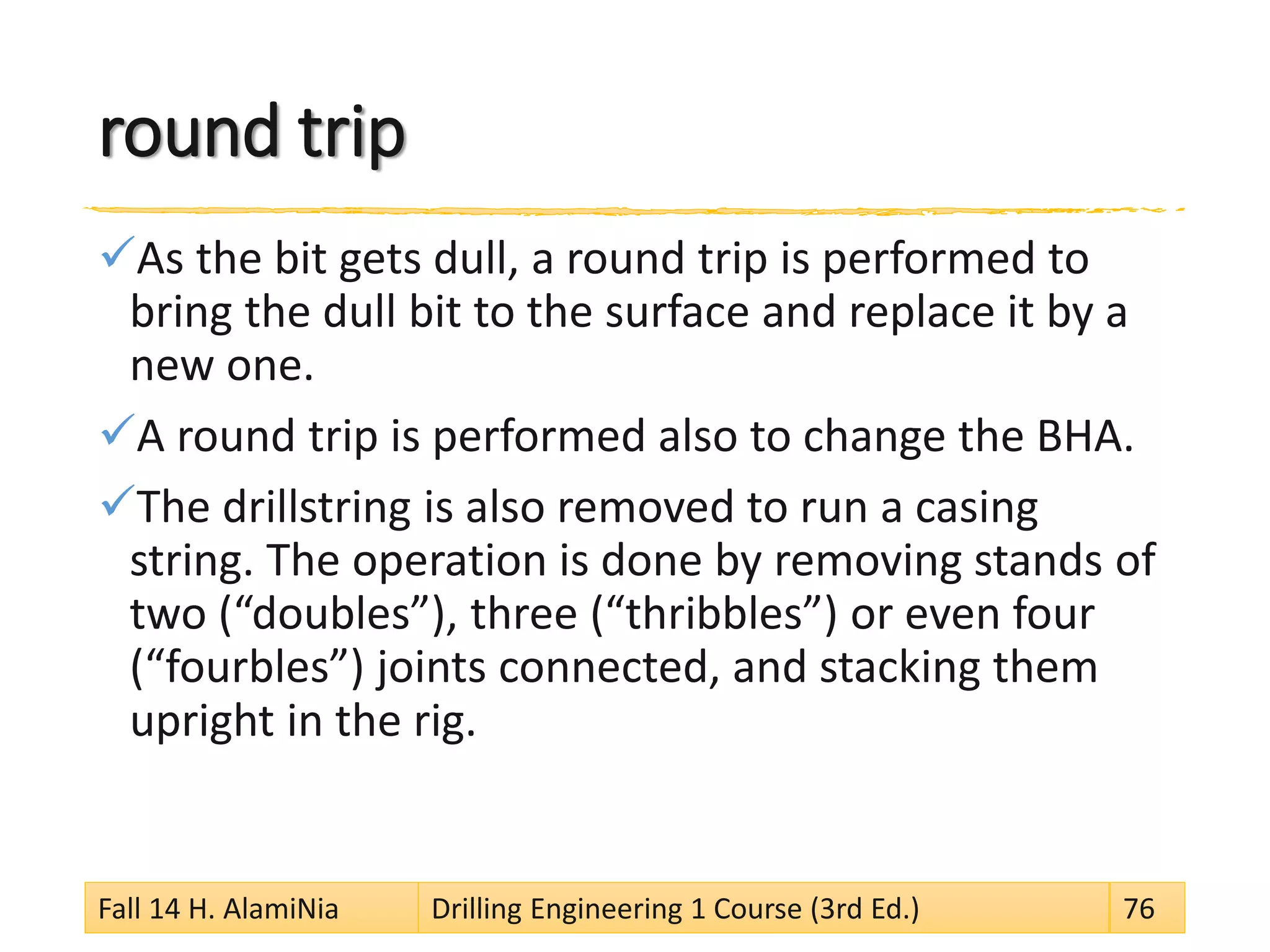 round trip
As the bit gets dull, a round trip is performed to
bring the dull bit to the surface and replace it by a
new one.
A round trip is performed also to change the BHA.
The drillstring is also removed to run a casing
string. The operation is done by removing stands of
two (“doubles”), three (“thribbles”) or even four
(“fourbles”) joints connected, and stacking them
upright in the rig.
Fall 14 H. AlamiNia Drilling Engineering 1 Course (3rd Ed.) 76
 