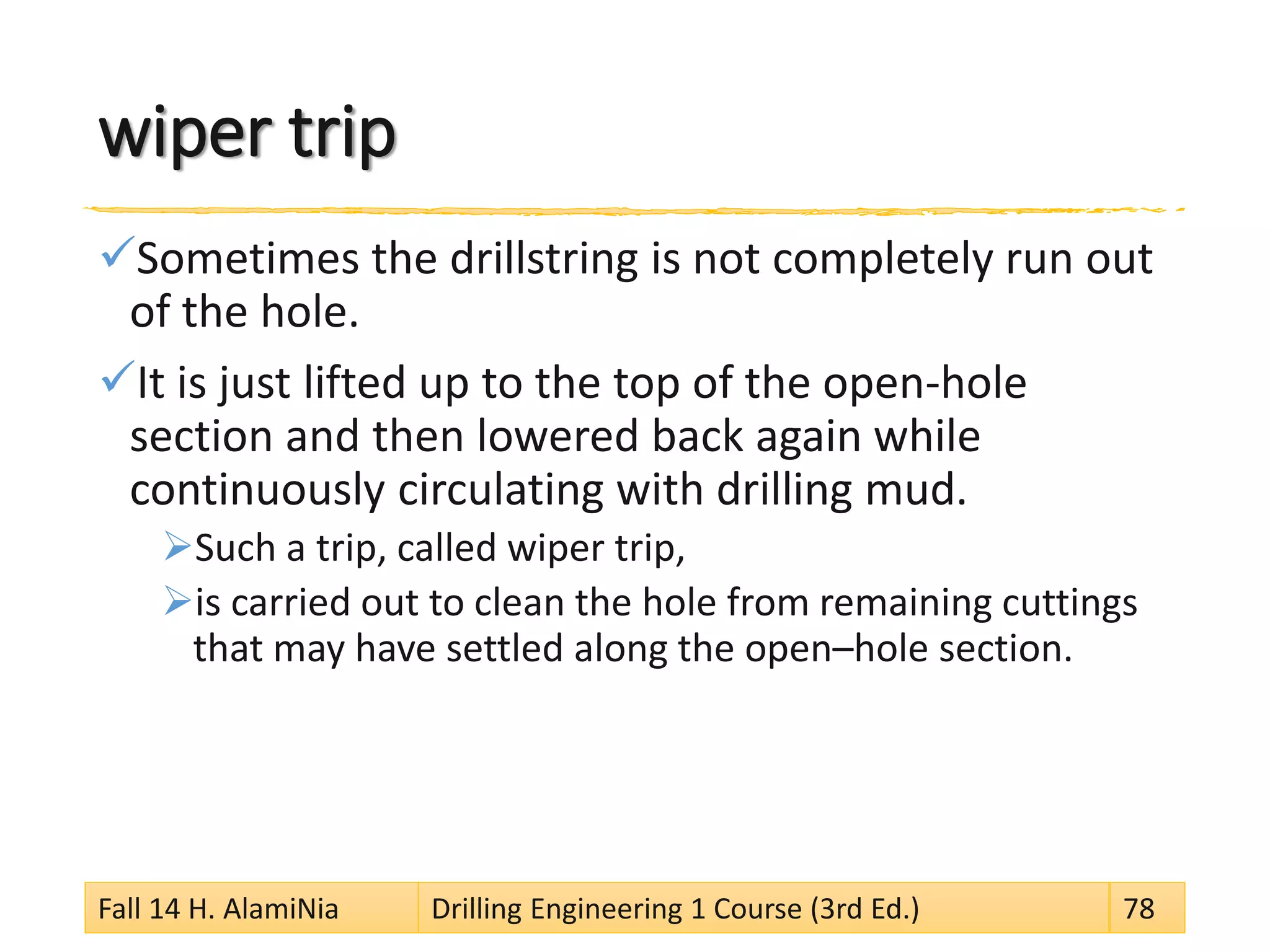 wiper trip
Sometimes the drillstring is not completely run out
of the hole.
It is just lifted up to the top of the open-hole
section and then lowered back again while
continuously circulating with drilling mud.
Such a trip, called wiper trip,
is carried out to clean the hole from remaining cuttings
that may have settled along the open–hole section.
Fall 14 H. AlamiNia Drilling Engineering 1 Course (3rd Ed.) 78
 