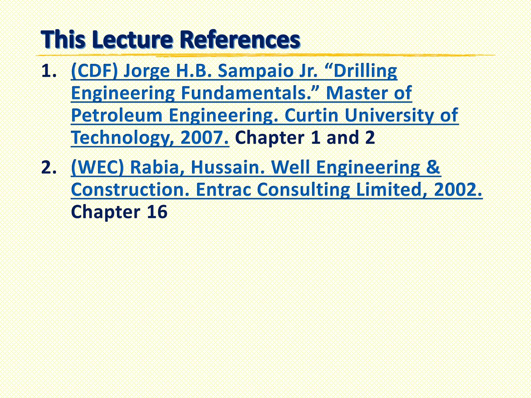 1. (CDF) Jorge H.B. Sampaio Jr. “Drilling
Engineering Fundamentals.” Master of
Petroleum Engineering. Curtin University of
Technology, 2007. Chapter 1 and 2
2. (WEC) Rabia, Hussain. Well Engineering &
Construction. Entrac Consulting Limited, 2002.
Chapter 16
 