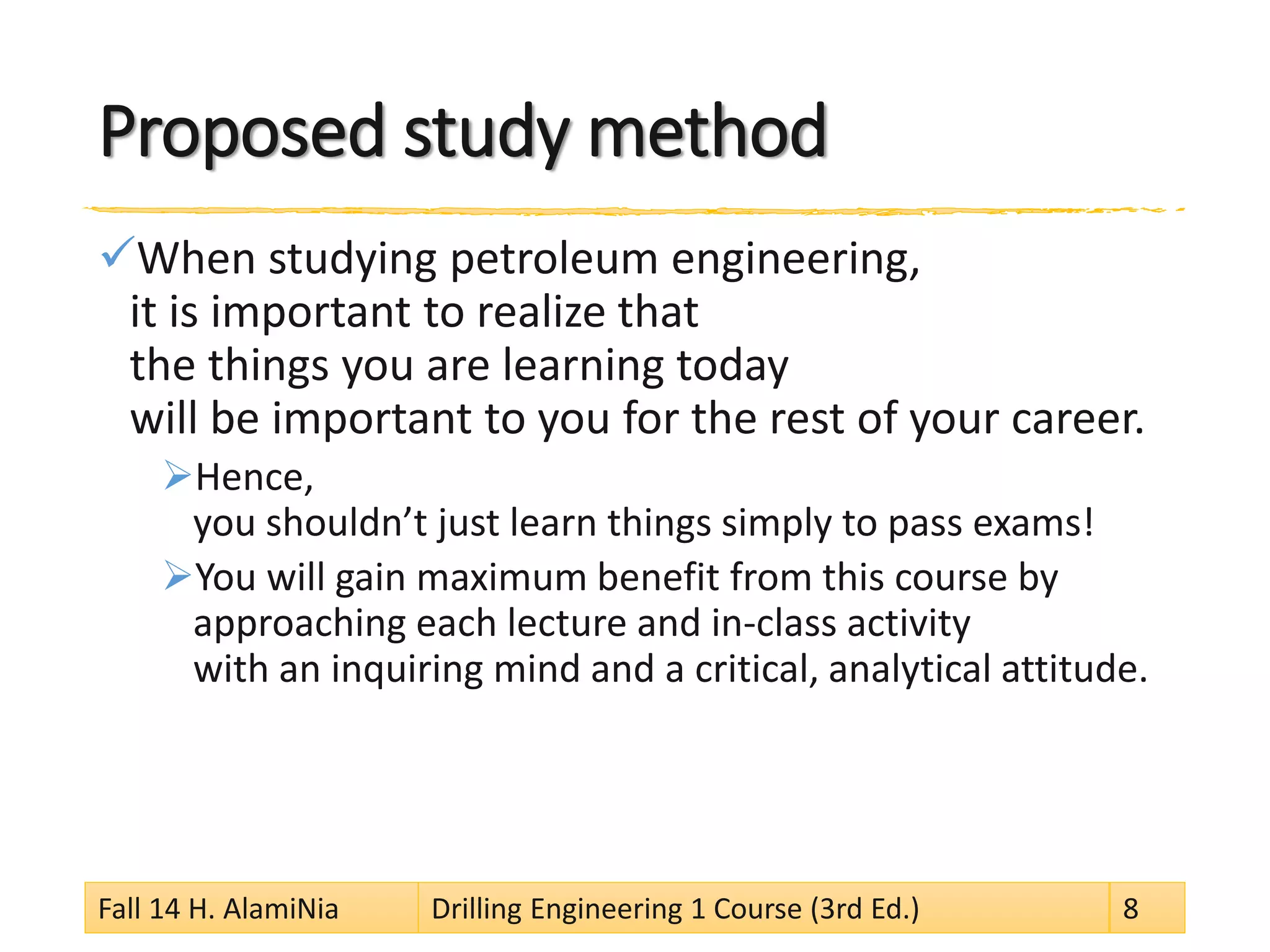 Proposed study method
When studying petroleum engineering,
it is important to realize that
the things you are learning today
will be important to you for the rest of your career.
Hence,
you shouldn’t just learn things simply to pass exams!
You will gain maximum benefit from this course by
approaching each lecture and in-class activity
with an inquiring mind and a critical, analytical attitude.
Fall 14 H. AlamiNia Drilling Engineering 1 Course (3rd Ed.) 8
 