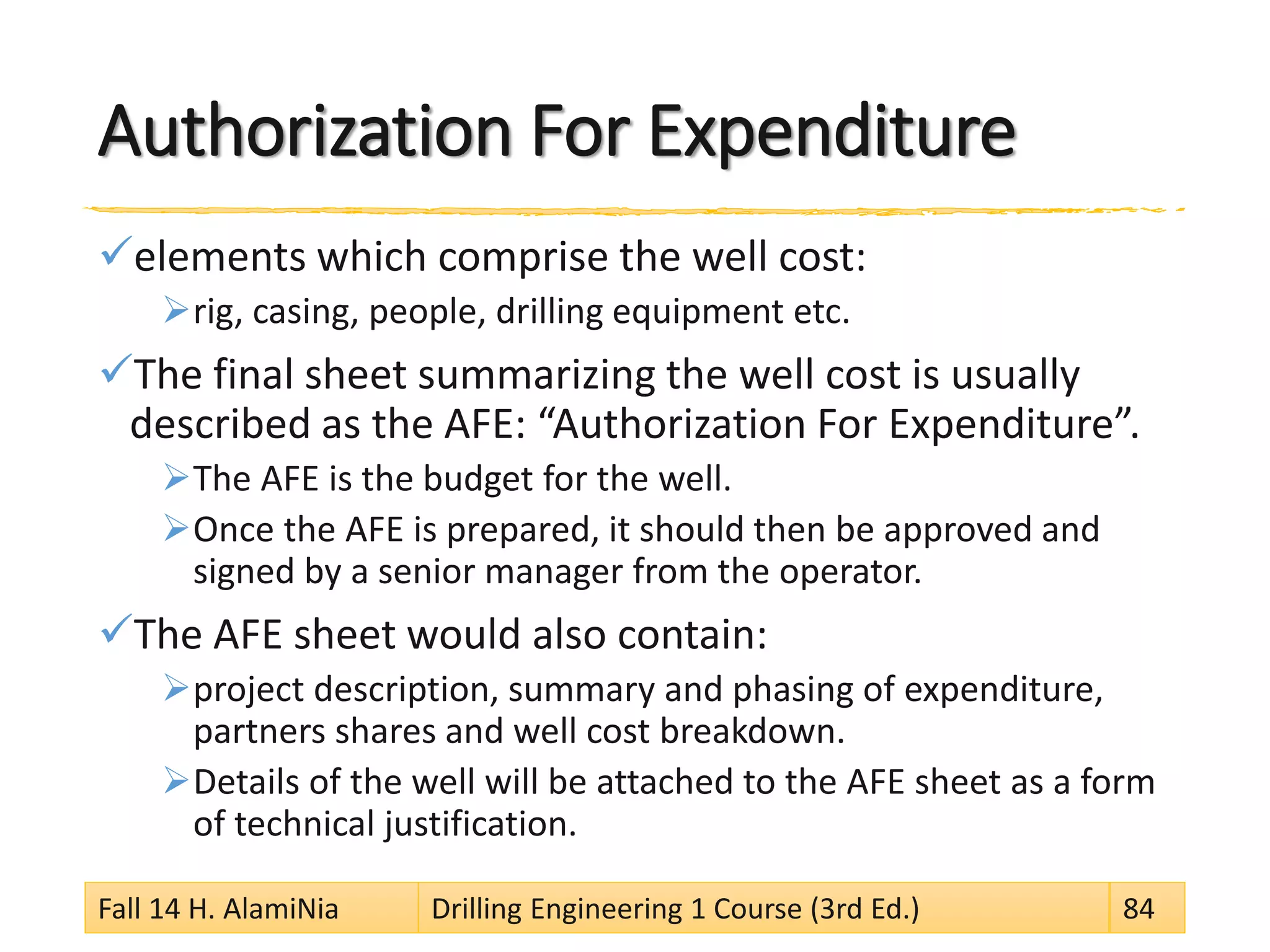 Authorization For Expenditure
elements which comprise the well cost:
rig, casing, people, drilling equipment etc.
The final sheet summarizing the well cost is usually
described as the AFE: “Authorization For Expenditure”.
The AFE is the budget for the well.
Once the AFE is prepared, it should then be approved and
signed by a senior manager from the operator.
The AFE sheet would also contain:
project description, summary and phasing of expenditure,
partners shares and well cost breakdown.
Details of the well will be attached to the AFE sheet as a form
of technical justification.
Fall 14 H. AlamiNia Drilling Engineering 1 Course (3rd Ed.) 84
 