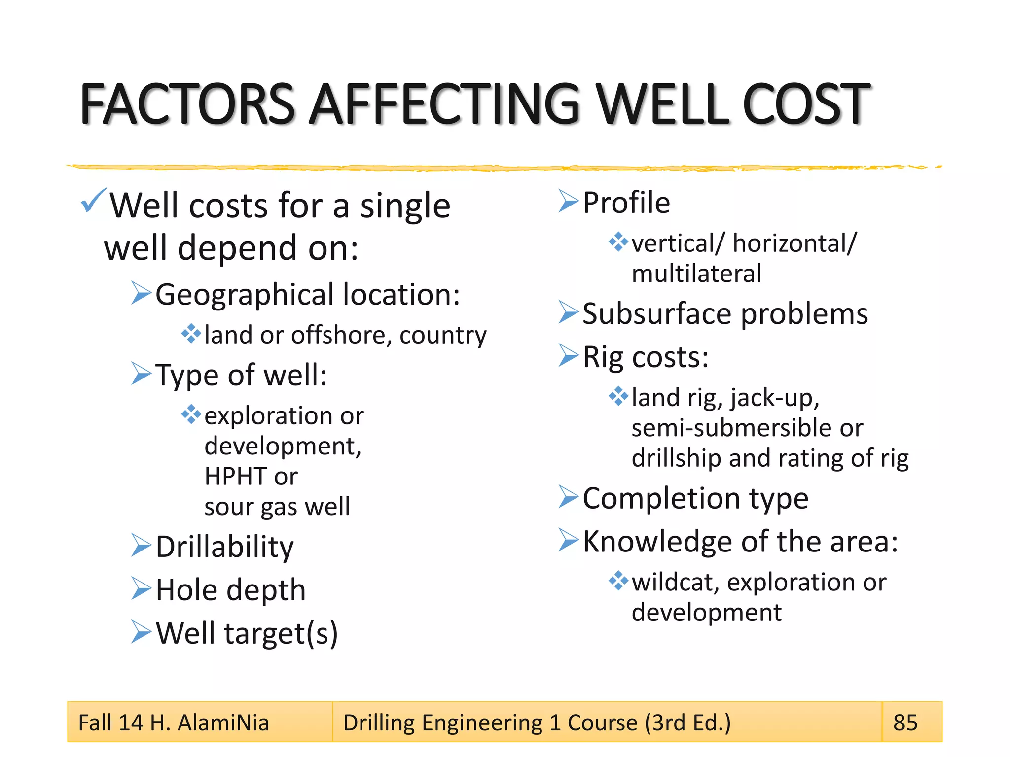 FACTORS AFFECTING WELL COST
Well costs for a single
well depend on:
Geographical location:
land or offshore, country
Type of well:
exploration or
development,
HPHT or
sour gas well
Drillability
Hole depth
Well target(s)
Profile
vertical/ horizontal/
multilateral
Subsurface problems
Rig costs:
land rig, jack-up,
semi-submersible or
drillship and rating of rig
Completion type
Knowledge of the area:
wildcat, exploration or
development
Fall 14 H. AlamiNia Drilling Engineering 1 Course (3rd Ed.) 85
 
